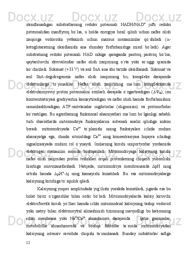 oksidlanadigan   substratlarning   redoks   potensiali   NADH/NAD +  
jufti   redoks
potensialidan   manfiyroq   bo`lsa,   u   holda   energiya   hosil   qilish   uchun   nafas   olish
zanjiriga   vodorodni   yetkazish   uchun   maxsus   mexanizmlar   qo`shiladi   (  -
ketoglutaratning   oksidlanishi   ana   shunday   fosforlanishga   misol   bo`ladi).   Agar
substratning   redoks   potensiali   NAD   nikiga   qaraganda   pastroq   pastroq   bo`lsa,
qaytariluvchi   ekvivalentlar   nafas   olish   zanjirining   o`rta   yoki   so`nggi   qismida
ko`chiriladi. Suksinat (+33 V) va asil SoA ana shu tarzda oksidlanadi. Suksinat va
asil   SoA-degidrogeneza   nafas   olish   zanjirining   bc
1   kompleks   darajasida
elektronlarga   to`yinadilar.   Nafas   olish   zanjirining   ma`lum   komplekslarida
elektrokimyoviy   proton   potensialini   sezilarli   darajada   o`zgartiradigan   ( 
m ),   ion
kontsentratsiyasi gradiyentini kamaytiradigan va nafas olish hamda fosforlanishini
umumlashtiradigan   ATF-sintetazalar   ingibitorlar   (oligomisin)   va   protonoforlar
ko`rsatilgan.   Bu   agentlarning   funksional   ahamiyatlari   ma`lum   bo`lganligi   sababli
turli   sharoitlarda   mitoxondriya   funksiyalarini   sistemali   analiz   qilishga   imkon
beradi.   mitoxondriyada   Сa 2+  
to`planishi   uning   funksiyalari   ichida   muhim
ahamiyatga   ega,   chunki   sitozoldagi   Сa 2+
  ning   konsentrasiyasi   hujayra   ichidagi
signalizasiyada   muhim   rol   o`ynaydi.   Ionlarning   kirishi   uniportyorlar   yordamida
elektrogen   mexanizm   asosida   boshqariladi.   Mitoxondriyaga   kalsiyning   kirishi
nafas   olish   zanjiridan   proton   teshiklari   orqali   protonlarning   chiqarib   yuborilishi
hisobiga   muvozanatlashadi.   Natijada,   mitoxondriya   membra n asida   ∆рН   ning
ortishi   hamda    Н +
-  j   ning   kamayishi   kuzatiladi.   Bu   esa   mitoxondriyalarga
kalsiyning kirishiga to`sqinlik qiladi. 
Kalsiyning yuqori  amplitudada yig`ilishi  yurakda  kuzatiladi, jigarda esa  bu
holat   biroz   o`zgarishlar   bilan   sodir   bo`ladi.   Mitoxondriyalarda   kalsiy   kiruvchi
elektroforetik   kirish   yo`llari   hamda   ichki   mitoxondrial   kalsiyning   tashqi   vodorod
yoki   natriy   bilan   elektroneytral   almashinish   tizimining   mavjudligi   bu   kationning
ichki   membrana   yoki   Na +
/Ca 2+
  almashinuvi   darajasida     qator   gormonlar,–
metobolitlar   almashinuvida   va   boshqa   faktorlar   ta`sirida   mitoxondriyadan
kalsiyning   intensiv   ravishda   chiqishi   ta`minlanadi.   Bunday   induktorlar   safiga
12 