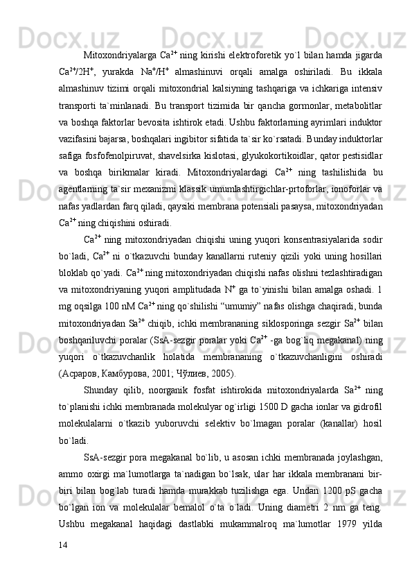 Mitoxondriyalarga Сa 2+
  ning kirishi  elektroforetik yo`l bilan hamda jigarda
Са 2+
/2Н +
,   yurakda   Na +
/H +
  almashinuvi   orqali   amalga   oshiriladi.   Bu   ikkala
almashinuv  tizimi  orqali   mitoxondrial  kalsiyning  tashqariga   va  ichkariga  intensiv
transporti   ta`minlanadi.   Bu   transport   tizimida   bir   qancha   gormonlar,   metabolitlar
va boshqa faktorlar bevosita ishtirok etadi. Ushbu faktorlarning ayrimlari induktor
vazifasini bajarsa, boshqalari ingibitor sifatida ta`sir ko`rsatadi. Bunday induktorlar
safiga fosfofenolpiruvat, shavelsirka kislotasi, glyukokortikoidlar, qator pestisidlar
va   boshqa   birikmalar   kiradi.   Mitoxondriyalardagi   Сa 2+
  ning   tashilishida   bu
agentlarning ta`sir mexanizmi klassik umumlashtirgichlar-prtoforlar, ionoforlar va
nafas yadlardan farq qiladi, qaysiki membrana potensiali pasaysa, mitoxondriyadan
Сa 2+
 ning chiqishini oshiradi. 
Са 2+
  ning   mitoxondriyadan   chiqishi   uning   yuqori   konsentrasiyalarida   sodir
bo`ladi,   Сa 2+
  ni   o`tkazuvchi   bunday   kanallarni   ruteniy   qizili   yoki   uning   hosillari
bloklab qo`yadi. Сa 2+
 ning mitoxondriyadan chiqishi nafas olishni tezlashtiradigan
va   mitoxondriyaning   yuqori   amplitudada   N +
  ga   to`yinishi   bilan   amalga   oshadi.   1
mg oqsilga 100 nM Сa 2+
 ning qo`shilishi “umumiy” nafas olishga chaqiradi, bunda
mitoxondriyadan Sa 2+
  chiqib, ichki  membrananing  siklosporinga sezgir  Sa 2+
  bilan
boshqariluvchi poralar (SsA-sezgir poralar yoki Сa 2+
  -ga bog`liq megakanal) ning
yuqori   o`tkazuvchanlik   holatida   membrananing   o`tkazuvchanligini   oshiradi
(Асраров, Камбурова, 2001; Чўлиев, 2005). 
Shunday   qilib,   noorganik   fosfat   ishtirokida   mitoxondriyalarda   Sa 2+
  ning
to`planishi ichki membranada molekulyar og`irligi 1500 D gacha ionlar va gidrofil
molekulalarni   o`tkazib   yuboruvchi   selektiv   bo`lmagan   poralar   (kanallar)   hosil
bo`ladi. 
SsA-sezgir  pora megakanal  bo`lib, u asosan  ichki  membranada joylashgan,
ammo   oxirgi   ma`lumotlarga   ta`nadigan   bo`lsak,   ular   har   ikkala   membranani   bir-
biri   bilan   bog`lab   turadi   hamda   murakkab   tuzilishga   ega.   Undan   1200   pS   gacha
bo`lgan   ion   va   molekulalar   bemalol   o`ta   o`ladi.   Uning   diametri   2   nm   ga   teng.
Ushbu   megakanal   haqidagi   dastlabki   mukammalroq   ma`lumotlar   1979   yilda
14 