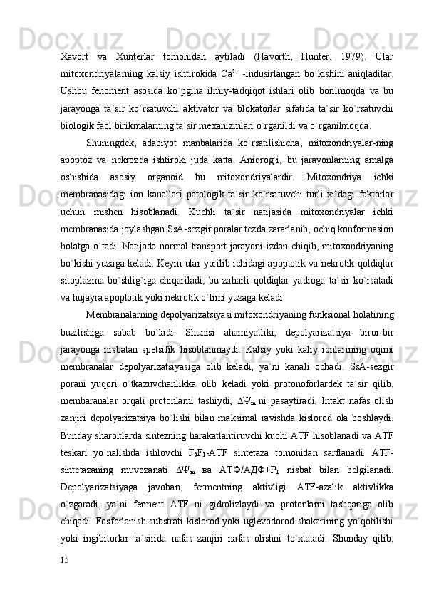 Xavort   va   Xunterlar   tomonidan   aytiladi   (Havorth,   Hunter,   1979).   Ular
mitoxondriyalarning   kalsiy   ishtirokida   Сa 2+
  -indusirlangan   bo`kishini   aniqladilar.
Ushbu   fenoment   asosida   ko`pgina   ilmiy-tadqiqot   ishlari   olib   borilmoqda   va   bu
jarayonga   ta`sir   ko`rsatuvchi   aktivator   va   blokatorlar   sifatida   ta`sir   ko`rsatuvchi
biologik faol birikmalarning ta`sir mexanizmlari o`rganildi va o`rganilmoqda.
Shuningdek,   adabiyot   manbalarida   ko`rsatilishicha,   mitoxondriyalar-ning
apoptoz   va   nekrozda   ishtiroki   juda   katta.   Aniqrog`i,   bu   jarayonlarning   amalga
oshishida   asosiy   organoid   bu   mitoxondriyalardir.   Mitoxondriya   ichki
membranasidagi   ion   kanallari   patologik   ta`sir   ko`rsatuvchi   turli   xildagi   faktorlar
uchun   mishen   hisoblanadi.   Kuchli   ta`sir   natijasida   mitoxondriyalar   ichki
membranasida joylashgan SsA-sezgir poralar tezda zararlanib, ochiq konformasion
holatga o`tadi. Natijada normal  transport  jarayoni izdan chiqib, mitoxondriyaning
bo`kishi yuzaga keladi. Keyin ular yorilib ichidagi apoptotik va nekrotik qoldiqlar
sitoplazma   bo`shlig`iga   chiqariladi,   bu   zaharli   qoldiqlar   yadroga   ta`sir   ko`rsatadi
va hujayra apoptotik yoki nekrotik o`limi yuzaga keladi. 
Membranalarning depolyarizatsiyasi mitoxondriyaning funksional holatining
buzilishiga   sabab   bo`ladi.   Shunisi   ahamiyatliki,   depolyarizatsiya   biror-bir
jarayonga   nisbatan   spetsifik   hisoblanmaydi.   Kalsiy   yoki   kaliy   ionlarining   oqimi
membranalar   depolyarizatsiyasiga   olib   keladi,   ya`ni   kanali   ochadi.   SsA-sezgir
porani   yuqori   o`tkazuvchanlikka   olib   keladi   yoki   protonoforlardek   ta`sir   qilib,
membaranalar   orqali   protonlarni   tashiydi,   
m   ni   pasaytiradi.   Intakt   nafas   olish
zanjiri   depolyarizatsiya   bo`lishi   bilan   maksimal   ravishda   kislorod   ola   boshlaydi.
Bunday sharoitlarda sintezning harakatlantiruvchi kuchi ATF hisoblanadi va ATF
teskari   yo`nalishda   ishlovchi   F
0 F
1 -ATF   sintetaza   tomonidan   sarflanadi.   ATF-
sintetazaning   muvozanati   
m   ва   АТФ/АДФ+Р
1   nisbat   bilan   belgilanadi.
Depolyarizatsiyaga   javoban,   fermentning   aktivligi   ATF-azalik   aktivlikka
o`zgaradi,   ya`ni   ferment   ATF   ni   gidrolizlaydi   va   protonlarni   tashqariga   olib
chiqadi. Fosforlanish substrati  kislorod yoki  uglevodorod shakarining yo`qotilishi
yoki   ingibitorlar   ta`sirida   nafas   zanjiri   nafas   olishni   to`xtatadi.   Shunday   qilib,
15 