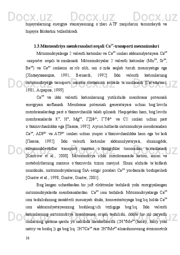 hujayralarning   energiya   stansiyasining   o`zlari   ATF   zanjirlarini   tamomlaydi   va
hujayra falokatini tezlashtiradi. 
1. 3. Mitoxondriya  membranalari orqali  Са 2+
-transport i mexanizmlari
Mitoxondriyalarga 2 valentli kationlar va Са 2+
 ionlari akkumulyatsiyasi Са 2+
-uniporter   orqali   ta`minlanadi.   Mitoxondriyalar   2   valentli   kationlar   (Mn 2+
,   Sr 2+
,
Ba 2+
)   va   Са 2+
  ionlarini   so`rib   olib,   uni   o`zida   saqlab   turish   xususiyatiga   ega
[Холмухамедов,   1991;   Bernardi,   1992].   Ikki   valentli   kationlarning
mitoxondriyaga   tarnsporti   maxsus   mexanizm   asosida   ta`minlanadi   [Гагельганс,
1981; Асраров, 1999].
Са 2+  
va   ikki   valentli   kationlarning   yutilishida   membrana   potensiali
energiyasi   sarflanadi.   Membrana   potensiali   generatsiyasi   uchun   bog`lovchi
membranalardagi past o`tkazuvchanlik talab qilinadi. Haqiqatdan ham, bog`lovchi
membranalarda   К +
,   Н +
,   Mg 2+
,   ГДФ 3-
,   ГТФ 4-
  va   СI -
  ionlari   uchun   past
o`tkazuvchanlikka ega [Панов, 1992]. Ayrim hollarda mitoxondriya membranalari
Са 2+
,   АDP 3-
  va   АТP 4-
  ionlari   uchun   yuqori   o`tkazuvchanlikka   ham   ega   bo`ladi
[Панов,   1992].   Ikki   valentli   kationlar   akkumulyatsiyasi,   shuningdek,
adeninnukleotidlar   transporti   maxsus   o`tkazgichlar   tomonidan   ta`minlanadi
[Kantrow   et   al.,   2000].   Mitoxondriya   ichki   membranasida   kation,   anion   va
metabolitlarning   maxsus   o`tkazuvchi   tizimi   mavjud.   Shuni   alohida   ta`kidlash
mumkinki,   mitoxondriyalarning   SsA-sezgir   poralari   Са 2+
  yordamida   boshqariladi
[Gunter et al., 1998;  Gunter, Gunter, 2001] .
Bog`langan   uchastkadan   bir   juft   elektronlar   tashiladi   yoki   energiyalangan
mitoxondriyalarda   membranalardan     Са 2+
  ioni   tashiladi.   Mitoxondriyalarga   Са 2+
ioni tashilishining xarakterli xususiyati shuki, konsentratsiyaga bog`liq holda Са 2+
ioni   akkumulyatsiyasining   boshlang`ich   tezligiga   bog`liq.   Ikki   valentli
kationlarning   mitoxondriya   membranasi   orqali   tashilishi,   ikkita   bir   xil   zaryadli
ionlarning   qarama-qarshi   yo`nalishda   harakatlanishi   (2Н +
/Ме 2+  
(kalsiy,   kaliy   yoki
natriy va boshq.)) ga bog`liq. 2Н +
/Са 2+
 ёки 2Н +
/Ме 2+
 almashinuvning stexiometrik
16 