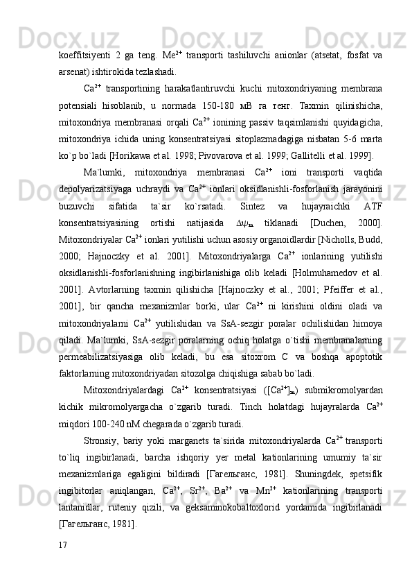 koeffitsiyenti   2   ga   teng.   Ме 2+
  transporti   tashiluvchi   anionlar   (atsetat,   fosfat   va
arsenat) ishtirokida tezlashadi. 
Са 2+
  transportining   harakatlantiruvchi   kuchi   mitoxondriyaning   membrana
potensiali   hisoblanib,   u   normada   150-180   мВ   га   тенг.   Taxmin   qilinishicha,
mitoxondriya   membranasi   orqali   Са 2+
  ionining   passiv   taqsimlanishi   quyidagicha,
mitoxondriya   ichida   uning   konsentratsiyasi   sitoplazmadagiga   nisbatan   5-6   marta
ko`p bo`ladi  [Horikawa  et al.  1998; Pivovarova  et al.  1999; Gallitelli  et al.  1999]. 
Ma`lumki,   mitoxondriya   membranasi   Са 2+
  ioni   transporti   vaqtida
depolyarizatsiyaga   uchraydi   va   Са 2+
  ionlari   oksidlanishli-fosforlanish   jarayonini
buzuvchi   sifatida   ta`sir   ko`rsatadi.   Sintez   va   hujayraichki   ATF
konsentratsiyasining   ortishi   natijasida   
m   tiklanadi   [Duchen,   2000].
Mitoxondriyalar Са 2+
 ionlari yutilishi uchun asosiy organoidlardir [Nicholls, Budd,
2000;   Hajnoczky   et   al.   2001].   Mitoxondriyalarga   Са 2+
  ionlarining   yutilishi
oksidlanishli-fosforlanishning   ingibirlanishiga   olib   keladi   [Holmuhamedov   et   al.
2001].   Avtorlarning   taxmin   qilishicha   [Hajnoczky   et   al.,   2001;   Pfeiffer   et   al.,
2001],   bir   qancha   mexanizmlar   borki,   ular   Са 2+
  ni   kirishini   oldini   oladi   va
mitoxondriyalarni   Са 2+
  yutilishidan   va   SsA-sezgir   poralar   ochilishidan   himoya
qiladi.   Ma`lumki,   SsA-sezgir   poralarning   ochiq   holatga   o`tishi   membranalarning
permeabilizatsiyasiga   olib   keladi,   bu   esa   sitoxrom   С   va   boshqa   apoptotik
faktorlarning mitoxondriyadan sitozolga chiqishiga sabab bo`ladi. 
Mitoxondriyalardagi   Са 2+
  konsentratsiyasi   ( [ Са 2+
]
m )   submikromolyardan
kichik   mikromolyargacha   o`zgarib   turadi.   Tinch   holatdagi   hujayralarda   Са 2+
miqdori 100-240 nM chegarada o`zgarib turadi. 
Stronsiy,   bariy   yoki   marganets   ta`sirida   mitoxondriyalarda   Са 2+  
transporti
to`liq   ingibirlanadi,   barcha   ishqoriy   yer   metal   kationlarining   umumiy   ta`sir
mexanizmlariga   egaligini   bildiradi   [Гагельганс,   1981].   Shuningdek,   spetsifik
ingibitorlar   aniqlangan,   Са 2+
,   Sr 2+
,   Ba 2+
  va   Mn 2+
  kationlarining   transporti
lantanidlar,   ruteniy   qizili,   va   geksaminokobaltoxlorid   yordamida   ingibirlanadi
[Гагельганс, 1981].
17 