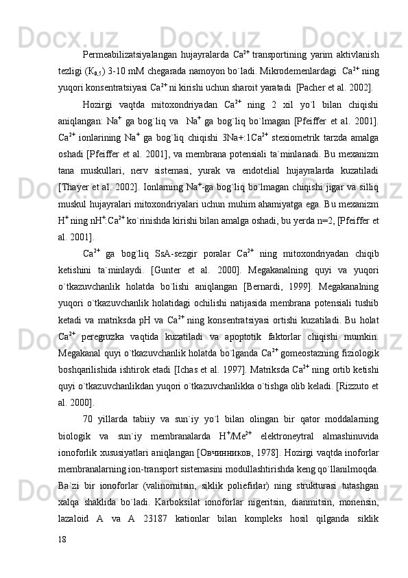 Permeabilizatsiyalangan   hujayralarda   Са 2+  
transportining   yarim   aktivlanish
tezligi (К
0,5 ) 3-10 mM chegarada namoyon bo`ladi. Mikrodemenlardagi  Са 2+
 ning
yuqori konsentratsiyasi Са 2+
 ni kirishi uchun sharoit yaratadi  [Pacher  et al.  2002]. 
Hozirgi   vaqtda   mitoxondriyadan   Са 2+
  ning   2   xil   yo`l   bilan   chiqishi
aniqlangan:   Na +
  ga   bog`liq   va     Na +
  ga   bog`liq   bo`lmagan   [Pfeiffer   et   al.   2001].
Са 2+
  ionlarining   Na +
  ga   bog`liq   chiqishi   3Na+:1Ca 2+
  stexiometrik   tarzda   amalga
oshadi  [Pfeiffer   et al.   2001], va membrana potensiali  ta`minlanadi. Bu mexanizm
tana   muskullari,   nerv   sistemasi,   yurak   va   endotelial   hujayralarda   kuzatiladi
[Thayer  et   al. 2002].  Ionlarning Na +
-ga  bog`liq  bo`lmagan  chiqishi  jigar  va  silliq
muskul hujayralari mitoxondriyalari uchun muhim ahamiyatga ega. Bu mexanizm
Н +
 ning  n H +
:Ca 2+
 ko`rinishda kirishi bilan amalga oshadi, bu yerda  n=2,  [Pfeiffer  et
al.  2001]. 
Са 2+
  ga   bog`liq   SsA-sezgir   poralar   Са 2+
  ning   mitoxondriyadan   chiqib
ketishini   ta`minlaydi.   [Gunter   et   al.   2000].   Megakanalning   quyi   va   yuqori
o`tkazuvchanlik   holatda   bo`lishi   aniqlangan   [Bernardi,   1999].   Megakanalning
yuqori  o`tkazuvchanlik  holatidagi  ochilishi   natijasida  membrana  potensiali   tushib
ketadi   va   matriksda   рН   va   Са 2+
  ning   konsentratsiyasi   ortishi   kuzatiladi.   Bu   holat
Са 2+
  peregruzka   vaqtida   kuzatiladi   va   apoptotik   faktorlar   chiqishi   mumkin.
Megakanal quyi o`tkazuvchanlik holatda bo`lganda Са 2+
 gomeostazning fiziologik
boshqarilishida ishtirok etadi [Ichas et al. 1997]. Matriksda Са 2+
  ning ortib ketishi
quyi o`tkazuvchanlikdan yuqori o`tkazuvchanlikka o`tishga olib keladi. [Rizzuto et
al. 2000].
70   yillarda   tabiiy   va   sun`iy   yo`l   bilan   olingan   bir   qator   moddalarning
biologik   va   sun`iy   membranalarda   Н +
/Ме 2+
  elektroneytral   almashinuvida
ionoforlik xususiyatlari aniqlangan [Овчинников, 1978]. Hozirgi vaqtda inoforlar
membranalarning ion-transport sistemasini modullashtirishda keng qo`llanilmoqda.
Ba`zi   bir   ionoforlar   (valinomitsin,   siklik   poliefirlar)   ning   strukturasi   tutashgan
xalqa   shaklida   bo`ladi.   Karboksilat   ionoforlar   nigeritsin,   dianmitsin,   monensin,
lazaloid   A   va   A   23187   kationlar   bilan   kompleks   hosil   qilganda   siklik
18 