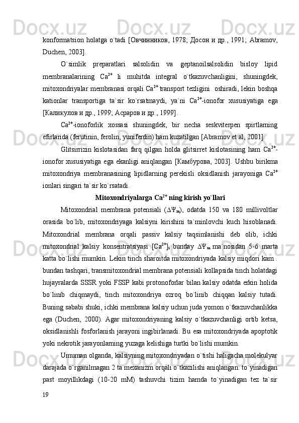 konformatsion holatga o`tadi   [Овчинников, 1978; Досон и др., 1991;   Abramov,
Duchen, 2003 ].
O`simlik   preparatlari   salsolidin   va   geptanoilsalsolidin   bisloy   lipid
membranalarining   Са 2+  
li   muhitda   integral   o`tkazuvchanligini,   shuningdek,
mitoxondriyalar membranasi  orqali Са 2+  
transport tezligini   oshiradi, lekin boshqa
kationlar   transportiga   ta`sir   ko`rsatmaydi,   ya`ni   Са 2+
-ionofor   xususiyatiga   ega
[Каликулов и др., 1999; Асраров и др., 1999]. 
Са 2+
-ionoforlik   xossasi   shuningdek,   bir   necha   seskviterpen   spirtlarning
efirlarida (ferutinin, ferolin, yuniferdin) ham kuzatilgan   [Abramov et al, 2001]. 
Glitsirrizin   kislotasidan   farq   qilgan   holda   glitsirret   kislotasining   ham   Са 2+
-
ionofor   xususiyatiga   ega   ekanligi   aniqlangan   [ Камбурова ,   2003].   Ushbu   birikma
mitoxondriya   membranasining   lipidlarning   perekisli   oksidlanish   jarayoniga   Са 2+
ionlari singari ta`sir ko`rsatadi. 
Mitoxondriyalarga  Са 2+
 ning kirish yo`llari
Mitoxondrial   membrana   potensiali   (  Ψ
m ),   odatda   150   va   180   millivoltlar
orasida   bo`lib,   mitoxondriyaga   kalsiyni   kirishini   ta`minlovchi   kuch   hisoblanadi.
Mitoxondrial   membrana   orqali   passiv   kalsiy   taqsimlanishi   deb   olib,   ichki
mitoxondrial   kalsiy   konsentratsiyasi   [Ca 2+
]
i   bunday    Ψ
m   ma`nosidan   5-6   marta
katta bo`lishi mumkin. Lekin tinch sharoitda mitoxondriyada kalsiy miqdori kam .
bundan tashqari, transmitoxondrial membrana potensiali kollapsida tinch holatdagi
hujayralarda SSSR yoki FSSP kabi protonoforlar bilan kalsiy odatda erkin holida
bo`linib   chiqmaydi,   tinch   mitoxondriya   ozroq   bo`linib   chiqqan   kalsiy   tutadi.
Buning sababi shuki, ichki membrana kalsiy uchun juda yomon o`tkazuvchanlikka
ega   (Duchen,   2000).   Agar   mitoxondriyaning   kalsiy   o`tkazuvchanligi   ortib   ketsa,
oksidlanishli fosforlanish jarayoni ingibirlanadi. Bu esa mitoxondriyada apoptotik
yoki nekrotik jarayonlarning yuzaga kelishiga turtki bo`lishi mumkin. 
Umuman olganda, kalsiyning mitoxondriyadan o`tishi haligacha molekulyar
darajada o`rganilmagan 2 ta mexanizm orqali o`tkazilishi aniqlangan: to`yinadigan
past   moyillikdagi   (10-20   mM)   tashuvchi   tizim   hamda   to`yinadigan   tez   ta`sir
19 