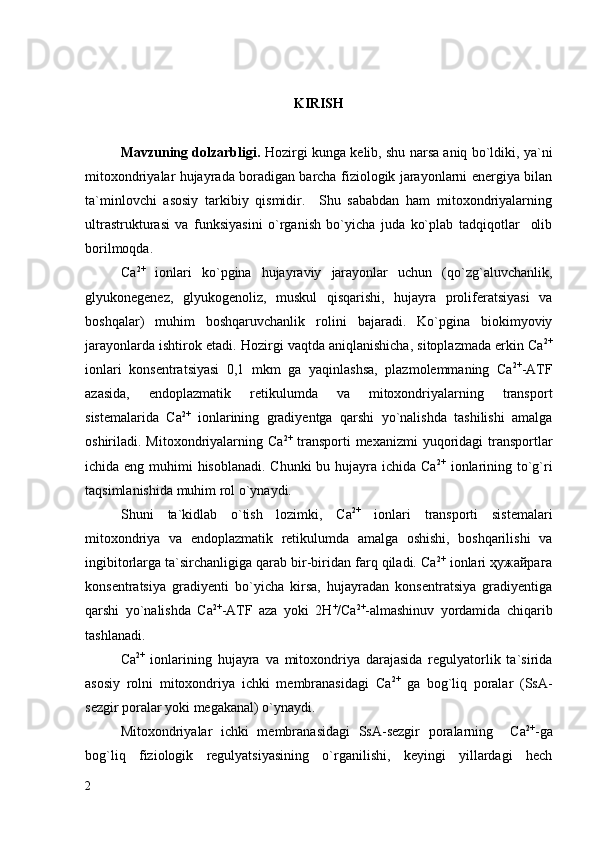 KIRISH
Mavzuning dolzarbligi.  Hozirgi kunga kelib, shu narsa aniq bo`ldiki, ya`ni
mitoxondriyalar hujayrada boradigan barcha fiziologik jarayonlarni energiya bilan
ta`minlovchi   asosiy   tarkibiy   qismidir.     Shu   sababdan   ham   mitoxondriyalarning
ultrastrukturasi   va   funksiyasini   o`rganish   bo`yicha   juda   ko`plab   tadqiqotlar     olib
borilmoqda. 
Ca 2+
  ionlari   ko`pgina   hujayraviy   jarayonlar   uchun   (qo`zg`aluvchanlik,
glyukonegenez,   glyukogenoliz,   muskul   qisqarishi,   hujayra   proliferatsiyasi   va
boshqalar)   muhim   boshqaruvchanlik   rolini   bajaradi.   Ko`pgina   biokimyoviy
jarayonlarda ishtirok etadi. Hozirgi vaqtda aniqlanishicha, sitoplazmada erkin Ca 2+
ionlari   konsentratsiyasi   0,1   mkm   ga   yaqinlashsa,   plazmolemmaning   Ca 2+
-ATF
azasida,   endoplazmatik   retikulumda   va   mitoxondriyalarning   transport
sistemalarida   Ca 2+
  ionlarining   gradiyentga   qarshi   yo`nalishda   tashilishi   amalga
oshiriladi. Mitoxondriyalarning Ca 2+
  transporti  mexanizmi  yuqoridagi  transportlar
ichida eng muhimi hisoblanadi. Chunki  bu hujayra ichida Ca 2+
  ionlarining to`g`ri
taqsimlanishida muhim rol o`ynaydi. 
Shuni   ta`kidlab   o`tish   lozimki,   Ca 2+
  ionlari   transporti   sistemalari
mitoxondriya   va   endoplazmatik   retikulumda   amalga   oshishi,   boshqarilishi   va
ingibitorlarga ta`sirchanligiga qarab bir-biridan farq qiladi. Ca 2+
 ionlari ҳужайрага
konsentratsiya   gradiyenti   bo`yicha   kirsa,   hujayradan   konsentratsiya   gradiyentiga
qarshi   yo`nalishda   Ca 2+
-ATF   aza   yoki   2Н +
/Са 2+
-almashinuv   yordamida   chiqarib
tashlanadi.   
Ca 2+
  ionlarining   hujayra   va   mitoxondriya   darajasida   regulyatorlik   ta`sirida
asosiy   rolni   mitoxondriya   ichki   membranasidagi   Ca 2+
  ga   bog`liq   poralar   (SsA-
sezgir poralar yoki megakanal) o`ynaydi.  
Mitoxondriyalar   ichki   membranasidagi   SsA-sezgir   poralarning     Са 2+
-ga
bog`liq   fiziologik   regulyatsiyasining   o`rganilishi,   keyingi   yillardagi   hech
2 