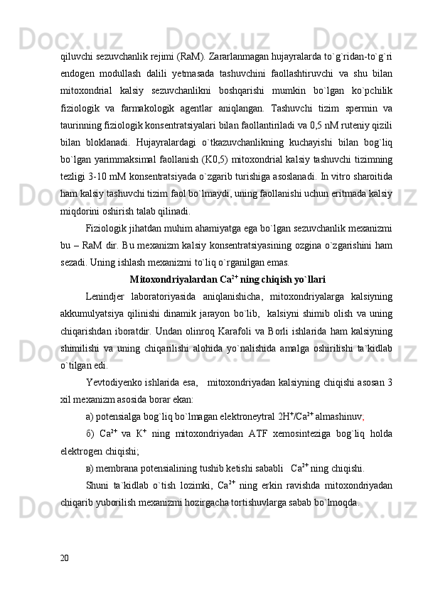 qiluvchi sezuvchanlik rejimi (RaM). Zararlanmagan hujayralarda to`g`ridan-to`g`ri
endogen   modullash   dalili   yetmasada   tashuvchini   faollashtiruvchi   va   shu   bilan
mitoxondrial   kalsiy   sezuvchanlikni   boshqarishi   mumkin   bo`lgan   ko`pchilik
fiziologik   va   farmakologik   agentlar   aniqlangan.   Tashuvchi   tizim   spermin   va
taurinning fiziologik konsentratsiyalari bilan faollantiriladi va 0,5 nM ruteniy qizili
bilan   bloklanadi.   Hujayralardagi   o`tkazuvchanlikning   kuchayishi   bilan   bog`liq
bo`lgan yarimmaksimal  faollanish (K0,5) mitoxondrial kalsiy tashuvchi tizimning
tezligi 3-10 mM konsentratsiyada o`zgarib turishiga asoslanadi. In vitro sharoitida
ham kalsiy tashuvchi tizim faol bo`lmaydi, uning faollanishi uchun eritmada kalsiy
miqdorini oshirish talab qilinadi. 
Fiziologik jihatdan muhim ahamiyatga ega bo`lgan sezuvchanlik mexanizmi
bu – RaM dir. Bu mexanizm  kalsiy konsentratsiyasining ozgina o`zgarishini  ham
sezadi. Uning ishlash mexanizmi to`liq o`rganilgan emas.    
  Mitoxondriyalardan Са 2+
 ning chiqish yo`llar i
Lenindjer   laboratoriyasida   aniqlanishicha,   mitoxondriyalarga   kalsiyning
akkumulyatsiya   qilinishi   dinamik   jarayon   bo`lib,     kalsiyni   shimib   olish   va   uning
chiqarishdan   iboratdir.   Undan   olinroq   Karafoli   va   Borli   ishlarida   ham   kalsiyning
shimilishi   va   uning   chiqarilishi   alohida   yo`nalishida   amalga   oshirilishi   ta`kidlab
o`tilgan edi. 
Yevtodiyenko ishlarida esa,     mitoxondriyadan kalsiyning chiqishi asosan 3
xil mexanizm asosida borar ekan:
а) potensialga bog`liq bo`lmagan elektroneytral 2H +
/Ca 2+
 almashinuv ;
б)   Ca 2+  
va   К +
  ning   mitoxondriyadan   ATF   xemosinteziga   bog`liq   holda
elektrogen chiqishi;
в) membrana potensialining tushib ketishi sababli   Ca 2+
 ning chiqishi.
Shuni   ta`kidlab   o`tish   lozimki,   Ca 2+
  ning   erkin   ravishda   mitoxondriyadan
chiqarib yuborilish mexanizmi hozirgacha tortishuvlarga sabab bo`lmoqda.  
20 