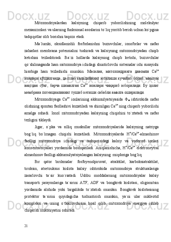 Mitoxondriyalardan   kalsiyning   chiqarib   yuborilishining   molekulyar
mexanizmlari va ularning funksional asoslarini to`liq yoritib berish uchun ko`pgina
tadqiqotlar olib borishni taqozo etadi. 
Ma`lumki,   oksidlanishli   fosforlanishni   buzuvchilar,   ionoforlar   va   nafas
zaharlari   membrana   potensialini   tushiradi   va   kalsiyning   mitoxondriyadan   chiqib
ketishini   tezlashtiradi.   Ba`zi   hollarda   kalsiyning   chiqib   ketishi,   buzuvchilar
qo`shilmaganda ham mitoxondriya ichidagi shuntirlovchi sistemalar ishi susayishi
hisobiga   ham   tezlashishi   mumkin.   Масалан,   митохондрияга   давомли   Ca 2+
ионлари қўшилганда, дастлаб кальцийнинг ютилиши кучайиб бориб, маълум
вақтдан   сўнг,   барча   шимилган   Ca 2+
  ионлари   чиқариб   юборилади.   Бу   ҳолат
мембрана потенциалининг тушиб кетиши сабабли амалга оширилади. 
Mitoxondriyaga   Ca 2+
  ionlarining   akkumulyatsiyasida   Ф
н   ishtirokida   nafas
olishning spontan faollashivi kuzatiladi va shimilgan Ca 2+
 ning chiqarib yuborilishi
amalga   oshadi.   Ionol   mitoxondriyadan   kalsiyning   chiqishini   to`xtatadi   va   nafas
tezligini tiklaydi. 
Jigar,   o`pka   va   silliq   muskullar   mitoxondriyalarida   kalsiyning   natriyga
bog`liq   bo`lmagan   chiqishi   kuzatiladi.   Mitoxondriyalarda   Н +
/Са 2+
-almashinuv
faolligi   mitoxondriya   ichidagi   va   tashqarisidagi   kalsiy   va   vodorod   ionlari
konsentratsiyalari   yordamida   boshqariladi.   Aniqlanishicha,   Н +
/Са 2+
  еlektroneytral
almashinuv faolligi akkumulyatsiyalangan kalsiyning  miqdoriga bog`liq. 
Bir   qator   birikmalar:   fosfoyenolpiruvat,   atraktilat,   karboksiatraktilat,
tiroksin,   atsetouksus   kislota   kalsiy   ishtirokida   mitoxondriya   strukturalariga
zararlovchi   ta`sir   kuo`rsatadi.   Ushbu   moddalarning   mitoxondriyalar   kalsiy
transporti   jarayonlariga   ta`sirini   ATF,   ADF   va   bongkrek   kislotasi,   oligomitsin
yordamida   alohida   yoki   birgalikda   to`xtatish   mumkin.   Bongkrek   kislotasining
protektor   ta`sirini   quyidagicha   tushuntirish   mumkin,   ya`ni   ular   nukleotid
kompleksi   va   uning   o`tkazuvchisini   hosil   qilib,   mitoxondriya   energiya   ishlab
chiqarish imkoniyatini oshiradi. 
21 