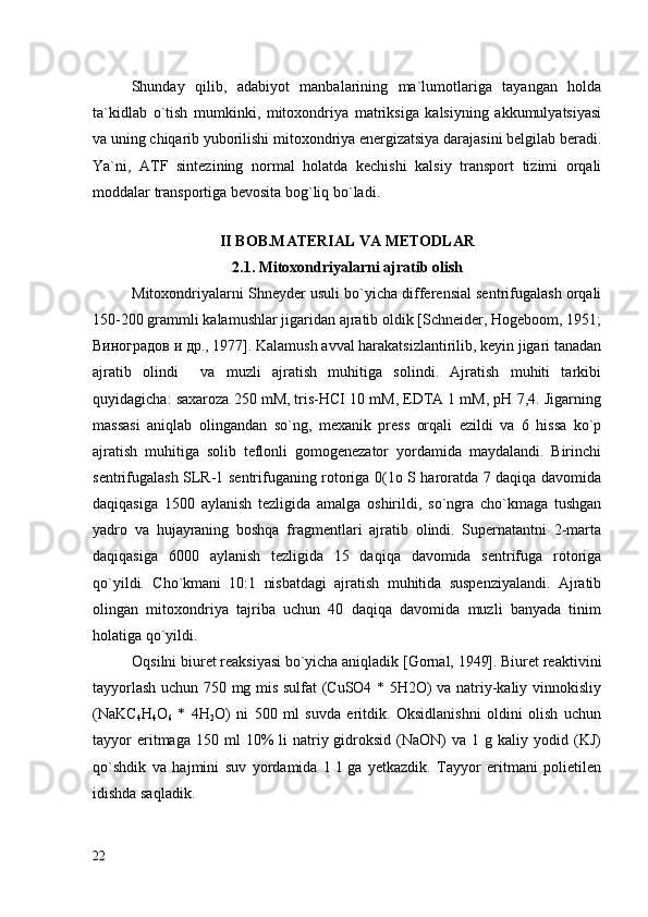 Shunday   qilib,   adabiyot   manbalarining   ma`lumotlariga   tayangan   holda
ta`kidlab   o`tish   mumkinki,   mitoxondriya   matriksiga   kalsiyning   akkumulyatsiyasi
va uning chiqarib yuborilishi mitoxondriya energizatsiya darajasini belgilab beradi.
Ya`ni,   ATF   sintezining   normal   holatda   kechishi   kalsiy   transport   tizimi   orqali
moddalar transportiga bevosita bog`liq bo`ladi.  
 
II BOB.MATERIAL VA METODLAR
2.1. Mitoxondriyalarni ajratib olish
Mitoxondriyalarni Shneyder usuli bo`yicha differensial sentrifugalash orqali
150-200 grammli kalamushlar jigaridan ajratib oldik [Schneider, Hogeboom, 1951;
Виноградов и др., 1977]. Kalamush avval harakatsizlantirilib, keyin jigari tanadan
ajratib   olindi     va   muzli   ajratish   muhitiga   solindi.   Ajratish   muhiti   tarkibi
quyidagicha: saxaroza 250 mM, tris-НСI 10 mM, EDTA 1 mM, рН 7,4. Jigarning
massasi   aniqlab   olingandan   so`ng,   mexanik   press   orqali   ezildi   va   6   hissa   ko`p
ajratish   muhitiga   solib   teflonli   gomogenezator   yordamida   maydalandi.   Birinchi
sentrifugalash SLR-1 sentrifuganing rotoriga 0(1o S haroratda 7 daqiqa davomida
daqiqasiga   1500   aylanish   tezligida   amalga   oshirildi,   so`ngra   cho`kmaga   tushgan
yadro   va   hujayraning   boshqa   fragmentlari   ajratib   olindi.   Supernatantni   2-marta
daqiqasiga   6000   aylanish   tezligida   15   daqiqa   davomida   sentrifuga   rotoriga
qo`yildi.   Cho`kmani   10:1   nisbatdagi   ajratish   muhitida   suspenziyalandi.   Ajratib
olingan   mitoxondriya   tajriba   uchun   40   daqiqa   davomida   muzli   banyada   tinim
holatiga qo`yildi.
Oqsilni biuret reaksiyasi bo`yicha aniqladik [Gornal, 1949]. Biuret reaktivini
tayyorlash uchun 750 mg mis sulfat (CuSO4 * 5H2O) va natriy-kaliy vinnokisliy
(NaKC
4 H
4 O
6   *   4H
2 O)   ni   500   ml   suvda   eritdik.   Oksidlanishni   oldini   olish   uchun
tayyor  eritmaga  150  ml  10%   li   natriy  gidroksid  (NaON)   va  1  g  kaliy  yodid  (KJ)
qo`shdik   va   hajmini   suv   yordamida   1   l   ga   yetkazdik.   Tayyor   eritmani   polietilen
idishda saqladik. 
22 