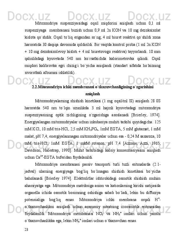 Mitoxondriya   suspenziyasidagi   oqsil   miqdorini   aniqlash   uchun   0,1   ml
suspenziyaga    membranani   buzish  uchun 0,9  ml  2n  KON  va 10  mg dezoksixolat
kislota qo`shdik. Oqsil  to`liq erigandan so`ng, 4 ml biuret  reaktivi  qo`shildi xona
haroratida 30 daqiqa davomida qoldirildi. Bir vaqtda kontrol proba (1 ml 2n KON
+ 10 mg dezoksixolevoy kisloti + 4 ml biuretovogo reaktiva) tayyorlandi. 10 mm
qalinlikdagi   kyuvetada   540   nm   ko`rsatkichda   kalorimetrovka   qilindi.   Oqsil
miqdori   kalibrovka   egri   chizig`i   bo`yicha   aniqlandi   (standart   sifatida   ho`kizning
sivorotkali albumini ishlatildi). 
2. 2. Mitoxondriya ichki membranasi o`tkazuvchanligining o`zgarishini
aniqlash
Mitoxondriyalarning   shishish   kinetikasi   (1   mg   oqsil/ml   SI)   aniqlash   28   0S
haroratda   540   nm   to`lqin   uzunlikda   3   ml   hajmli   kyuvetadagi   mitoxondriya
suspenziyasining   optik   zichligining   o`zgarishiga   asoslanadi   [Brierley,   1974].
Energiyalangan mitoxondriyalar uchun inkubasiya muhiti tarkibi quyidagicha : 125
mM KСl, 10 mM tris-HCl, 2,5 mM KН
2 РO
4 , 1mM EGTA, 5 mM glutamat, 1 mM
mаlаt,  рН 7,4 ; energiyalanmagan mitoxondriyalar uchun esa - 0,24 M sаxаrozа, 10
mM   tris-HCl,   1mM   EGTA,   1   mkM   rotеnon,   рН   7,4   [Azzone,   Azzi,   1965;
Davidson,   Halestrap,   1990].   Muhit   tarkibidagi   kalsiy   konsentrasiyasini   aniqlash
uchun Сa 2+
-EGTA buferidan foydalanildi. 
Mitoxondriya   membranasi   passiv   transporti   turli   tuzli   eritmalarda   (2.1-
jadval)   ularning   energiyaga   bog`liq   bo`lmagan   shishish   kinetikasi   bo`yicha
baholanadi   [Brierley   1974].   Elektrolitlar   ishtirokidagi   osmotik   shishish   muhim
ahamiyatga ega. Mitoxondriya matriksiga anion va kationlarning kirishi natijasida
organella   ichida   osmotik   bosimning   oshishiga   sabab   bo`ladi,   lekin   bu   diffuziya
potensialiga   bog`liq   emas.   Mitoxondriya   ichki   membrana   orqali   Н +
-
o`tkazuvchanlikni   aniqlash   uchun   ammoniy   nitratning   izoosmotik   eritmasidan
foydalanildi.   Mitoxondriya   membranasi   NO
3 -
  va   NH
3 +
  ionlari   uchun   yaxshi
o`tkazuvchanlikka ega, lekin NH
4 +
 ionlari uchun o`tkazuvchan emas. 
23 