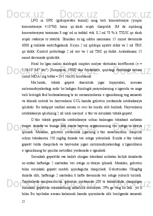 LPO   ni   GPK   (gidroperekis   kumol)   ning   turli   konsentrasiya   (yuqori
konsentrasiya   4 .
10 -3
M)   larini   qo`shish   orqali   chaqirildi.   IM   da   oqsilning
konsentrasiyasi taxminan 8 mg/ ml ni tashkil etdi. 0,2 ml 70 % li TXUK qo`shish
orqali   reaksiya   to`xtatildi.   Shundan   so`ng   ushbu   namunani   15   minut   davomida
6000   g   tezlikda   sentrifugalandi.   Keyin   2   ml   qoldiqni   ajratib   oldik   va   1   ml   TBK
qo`shdik.   Kontrol   probirkaga   2   ml   suv   va   1   ml   TBK   qo`shdik.   Aralashmani   15
minut davomida qizdirdik. 
Hosil   bo`lgan   malon   dialdegidi   miqdori   molyar   ekstinksii   koeffisienti   (e   =
1,56 .
10 5
  M -1
  sm -1
)   [ Бoлдирев,   1990 ]   dan   foydalanib,   quyidagi   formulaga   asosan
(nmol MDA/ mg belka = D/1.56x30) hisoblandi.
Ma`lumki,   toksik   gepatit   sharoitida   jigar   hujayralari,   xususan
mitoxondriyalardagi sodir bo`ladigan fiziologik jarayonlarning o`zgarishi va unga
turli biologik faol birikmalarning ta`sir mexanizmlarini o`rganishning eng samarali
va   klassik   metodi   bu   hayvonlarni   ССI
4   hamda   geliotrin   yordamida   intoksikasiya
qilishdir. Bu tadqiqot usullari  asosan   in vivo   ko`rinishi  olib boriladi. Hayvonlarni
intoksikasiya qilishning 2 xil usuli mavjud: o`tkir va surunkali toksik gepatit. 
O`tkir   toksik   gepatitda   intoksikasiya   uchun   tanlangan   toksikant   nisbatan
yuqori   dozada   va   kuniga   ikki   marta   hayvon   organizmining   teri   ostiga   in`eksiya
qilinadi.   Masalan,   geliotrin   yordamida   jigarning   o`tkir   zararlanishini   chaqirish
uchun   toksikantni   250   mg/kg   dozada   teri   ostiga   yuboriladi.   Bunda   o`tkir   toksik
gepatit   tezda   chaqiriladi   va   hayvonlar   jigari   mitoxondriyalaridagi   o`zgarishlarni
o`rganishning bir qancha metodlari yordamida o`rganiladi. 
Surunkali   gepatitda   esa   tanlab   olingan   toksikant   nisbatan   kichik   dozalarda
oz-ozdan   haftasiga   2   martadan   teri   ostiga   in`eksiya   qilinadi.   Masalan,   geliotrin
bilan   surunkali   gepatit   modeli   quyidagicha   chaqiriladi.   Geliotrindan   50mg/kg
dozada   olib,   haftasiga   2   martadan   6   hafta   davomida   teri   ostiga   yuborib   turiladi.
Tajribalarda   aniqlanishicha,   geliotrin   yordamida   200   ta   kalamushda   chaqirilgan
surunkali gepatitda toksikantning zaharlilik xususiyati  29% ga teng bo`ladi.. yo`li
bilan   Bu   tajribalar   asosan   kalamush   hamda   quyonlarda   olib   borilganda   samarali
25 