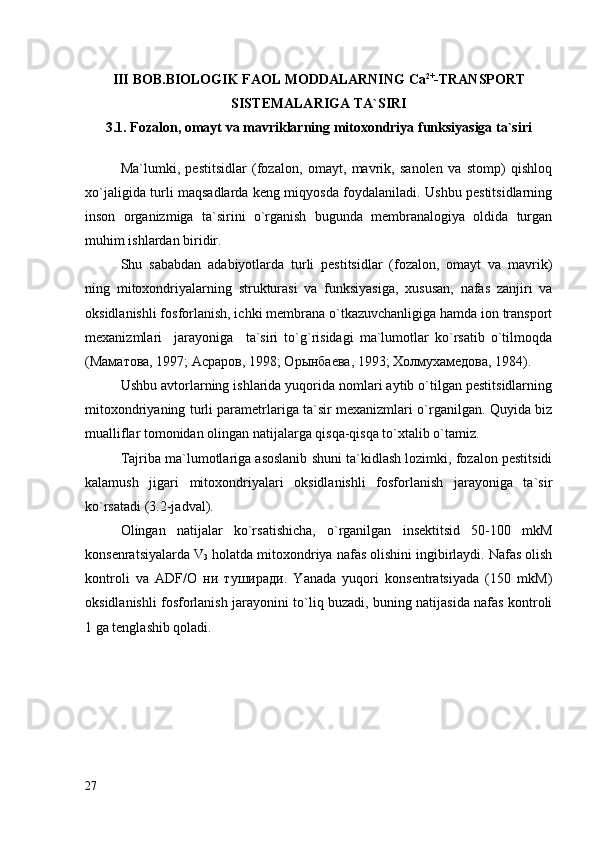 III  BOB. BIOLOGIK FAOL MODDALARNING  Са 2+
-TRANSPORT
SISTEMALARIGA TA`SIRI
3.1. Fozalon, omayt va mavriklarning mitoxondriya funksiyasiga ta`siri
Ma`lumki,   pestitsidlar   (fozalon,   omayt,   mavrik,   sanolen   va   stomp)   qishloq
xo`jaligida turli maqsadlarda keng miqyosda foydalaniladi. Ushbu pestitsidlarning
inson   organizmiga   ta`sirini   o`rganish   bugunda   membranalogiya   oldida   turgan
muhim ishlardan biridir.
Shu   sababdan   аdabiyotlarda   turli   pestitsidlar   (fozalon,   omayt   va   mavrik)
ning   mitoxondriyalarning   strukturasi   va   funksiyasiga,   xususan,   nafas   zanjiri   va
oksidlanishli fosforlanish, ichki membrana o`tkazuvchanligiga hamda ion transport
mexanizmlari     jarayoniga     ta`siri   to`g`risidagi   ma`lumotlar   ko`rsatib   o`tilmoqda
(Маматова, 1997; Асраров, 1998; Орынбаева, 1993; Холмухамедова, 1984).  
Ushbu avtorlarning ishlarida yuqorida nomlari aytib o`tilgan pestitsidlarning
mitoxondriyaning turli parametrlariga ta`sir mexanizmlari o`rganilgan. Quyida biz
mualliflar tomonidan olingan natijalarga qisqa-qisqa to`xtalib o`tamiz. 
Tajriba ma`lumotlariga asoslanib shuni ta`kidlash lozimki, fozalon pestitsidi
kalamush   jigari   mitoxondriyalari   oksidlanishli   fosforlanish   jarayoniga   ta`sir
ko`rsatadi (3.2-jadval).
Olingan   natijalar   ko`rsatishicha,   o`rganilgan   insektitsid   50-100   mkM
konsenratsiyalarda V
3  holatda mitoxondriya nafas olishini ingibirlaydi. Nafas olish
kontroli   va   ADF/О   ни   туширади.   Yanada   yuqori   konsentratsiyada   (150   mkM)
oksidlanishli fosforlanish jarayonini to`liq buzadi, buning natijasida nafas kontroli
1 ga tenglashib qoladi.
27 