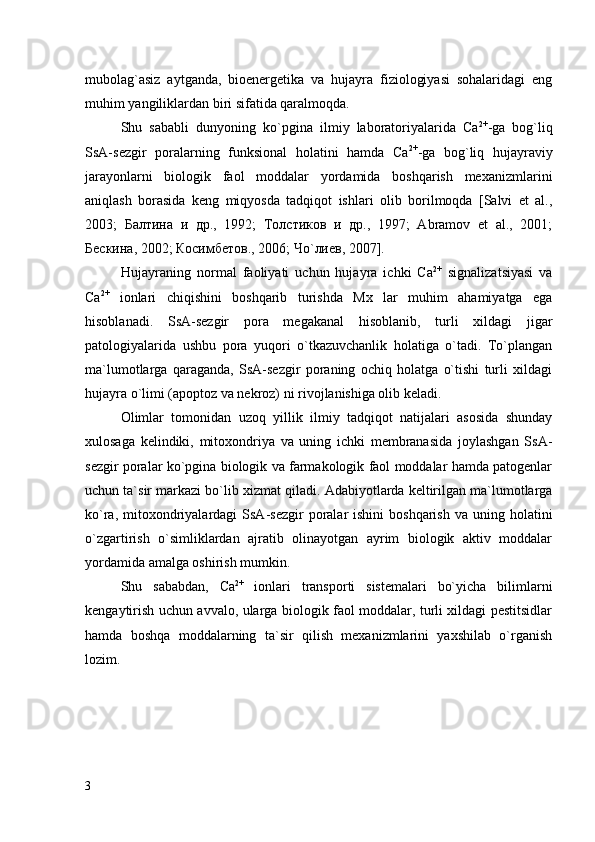 mubolag`asiz   aytganda,   bioenergetika   va   hujayra   fiziologiyasi   sohalaridagi   eng
muhim yangiliklardan biri sifatida qaralmoqda. 
Shu   sababli   dunyoning   kо`pgina   ilmiy   laboratoriyalarida   Са 2+
-ga   bog`liq
SsA-sezgir   poralarning   funksional   holatini   hamda   Са 2+
-ga   bog`liq   hujayraviy
jarayonlarni   biologik   faol   moddalar   yordamida   boshqarish   mexanizmlarini
aniqlash   borasida   keng   miqyosda   tadqiqot   ishlari   olib   borilmoqda   [Salvi   et   al.,
2003;   Балтина   и   др.,   1992;   Толстиков   и   др.,   1997;   Abramov   et   al.,   2001;
Бескина, 2002; Косимбетов., 2006; Чо`лиев, 2007].
Hujayraning   normal   faoliyati   uchun   hujayra   ichki   Ca 2+
  signalizatsiyasi   va
Ca 2+
  ionlari   chiqishini   boshqarib   turishda   Mx   lar   muhim   ahamiyatga   ega
hisoblanadi.   SsA-sezgir   pora   megakanal   hisoblanib,   turli   xildagi   jigar
patologiyalarida   ushbu   pora   yuqori   о`tkazuvchanlik   holatiga   о`tadi.   Tо`plangan
ma`lumotlarga   qaraganda,   SsA-sezgir   poraning   ochiq   holatga   о`tishi   turli   xildagi
hujayra о`limi (apoptoz va nekroz) ni rivojlanishiga olib keladi. 
Olimlar   tomonidan   uzoq   yillik   ilmiy   tadqiqot   natijalari   asosida   shunday
xulosaga   kelindiki,   mitoxondriya   va   uning   ichki   membranasida   joylashgan   SsA-
sezgir poralar kо`pgina biologik va farmakologik faol moddalar hamda patogenlar
uchun ta`sir markazi bо`lib xizmat  qiladi.  Adabiyotlarda keltirilgan ma`lumotlarga
ko`ra,  mitoxondriyalardagi  SsA-sezgir  poralar  ishini   boshqarish  va  uning holatini
o`zgartirish   o`simliklardan   ajratib   olinayotgan   ayrim   biologik   aktiv   moddalar
yordamida amalga oshirish mumkin.
Shu   sababdan,   Ca 2+
  ionlari   transporti   sistemalari   bo`yicha   bilimlarni
kengaytirish uchun avvalo, ularga biologik faol moddalar, turli xildagi pestitsidlar
hamda   boshqa   moddalarning   ta`sir   qilish   mexanizmlarini   yaxshilab   o`rganish
lozim.  
3 