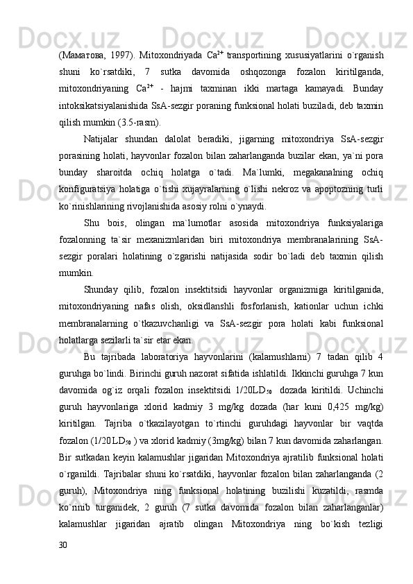 (Маматова,   1997).   Mitoxondriyada   Ca 2+  
transportining   xususiyatlarini   o`rganish
shuni   ko`rsatdiki,   7   sutka   davomida   oshqozonga   fozalon   kiritilganda,
mitoxondriyaning   Ca 2+
  -   hajmi   taxminan   ikki   martaga   kamayadi.   Bunday
intoksikatsiyalanishida SsA-sezgir poraning funksional holati buziladi, deb taxmin
qilish mumkin (3.5-rasm). 
Natijalar   shundan   dalolat   beradiki,   jigarning   mitoxondriya   SsA-sezgir
porasining holati, hayvonlar fozalon bilan zaharlanganda buzilar ekan, ya`ni pora
bunday   sharoitda   ochiq   holatga   o`tadi.   Ma`lumki,   megakanalning   ochiq
konfiguratsiya   holatiga   o`tishi   xujayralarning   o`lishi   nekroz   va   apoptozning   turli
ko`rinishlarining rivojlanishida asosiy rolni o`ynaydi. 
Shu   bois,   olingan   ma`lumotlar   asosida   mitoxondriya   funksiyalariga
fozalonning   ta`sir   mexanizmlaridan   biri   mitoxondriya   membranalarining   SsA-
sezgir   poralari   holatining   o`zgarishi   natijasida   sodir   bo`ladi   deb   taxmin   qilish
mumkin. 
Shunday   qilib,   fozalon   insektitsidi   hayvonlar   organizmiga   kiritilganida,
mitoxondriyaning   nafas   olish,   oksidlanshli   fosforlanish,   kationlar   uchun   ichki
membranalarning   o`tkazuvchanligi   va   SsA-sezgir   pora   holati   kabi   funksional
holatlarga sezilarli ta`sir etar ekan. 
Bu   tajribada   laboratoriya   hayvonlarini   (kalamushlarni)   7   tadan   qilib   4
guruhga bo`lindi. Birinchi guruh nazorat sifatida ishlatildi. Ikkinchi guruhga 7 kun
davomida   og`iz   orqali   fozalon   insektitsidi   1/20LD
50     dozada   kiritildi.   Uchinchi
guruh   hayvonlariga   xlorid   kadmiy   3   mg/kg   dozada   (har   kuni   0,425   mg/kg)
kiritilgan.   Tajriba   o`tkazilayotgan   to`rtinchi   guruhdagi   hayvonlar   bir   vaqtda
fozalon (1/20
  LD
50  ) va xlorid kadmiy (3mg/kg) bilan 7 kun davomida zaharlangan.
Bir  sutkadan keyin  kalamushlar  jigaridan  Mitoxondriya  ajratilib funksional  holati
o`rganildi.   Tajribalar   shuni   ko`rsatdiki,   hayvonlar   fozalon   bilan   zaharlanganda   (2
guruh),   Mitoxondriya   ning   funksional   holatining   buzilishi   kuzatildi,   rasmda
ko`rinib   turganidek,   2   guruh   (7   sutka   davomida   fozalon   bilan   zaharlanganlar)
kalamushlar   jigaridan   ajratib   olingan   Mitoxondriya   ning   bo`kish   tezligi
30 