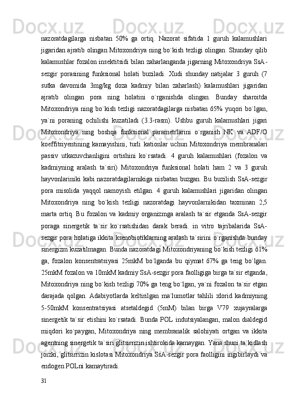 nazoratdagilarga   nisbatan   50%   ga   ortiq.   Nazorat   sifatida   1   guruh   kalamushlari
jigaridan ajratib olingan Mitoxondriya ning bo`kish tezligi olingan. Shunday qilib
kalamushlar fozalon insektitsidi bilan zaharlanganda jigarning Mitoxondriya SsA-
sezgir   porasining   funksional   holati   buziladi.   Xudi   shunday   natijalar   3   guruh   (7
sutka   davomida   3mg/kg   doza   kadmiy   bilan   zaharlash)   kalamushlari   jigaridan
ajratib   olingan   pora   ning   holatini   o`rganishda   olingan.   Bunday   sharoitda
Mitoxondriya  ning   bo`kish   tezligi   nazoratdagilarga   nisbatan   65%   yuqori   bo`lgan,
ya`ni   poraning   ochilishi   kuzatiladi   (3.3-rasm).   Ushbu   guruh   kalamushlari   jigari
Mitoxondriya   ning   boshqa   funksional   parametrlarini   o`rganish   NK   va   ADF/O
koeffitsiyentining   kamayishini,   turli   kationlar   uchun   Mitoxondriya   membranalari
passiv   utkazuvchanligini   ortishini   ko`rsatadi.   4   guruh   kalamushlari   (fozalon   va
kadmiyning   aralash   ta`siri)   Mitoxondriya   funksional   holati   ham   2   va   3   guruh
hayvonlariniki  kabi nazoratdagilarnikiga nisbatan buzgan. Bu buzilish SsA-sezgir
pora   misolida   yaqqol   namoyish   etilgan.   4   guruh   kalamushlari   jigaridan   olingan
Mitoxondriya   ning   bo`kish   tezligi   nazoratdagi   hayvonlarnikidan   taxminan   2,5
marta   ortiq.   Bu   fozalon   va   kadmiy   organizmga   aralash   ta`sir   etganda   SsA-sezgir
poraga   sinergetik   ta`sir   ko`rsatishidan   darak   beradi.   in   vitro   tajribalarida   SsA-
sezgir pora holatiga ikkita ksenobiotiklarning aralash ta`sirini o`rganishda bunday
sinergizm kuzatilmagan. Bunda nazoratdagi Mitoxondriyaning bo`kish tezligi 61%
ga,   fozalon   konsentratsiyasi   25mkM   bo`lganda   bu   qiymat   67%   ga   teng   bo`lgan.
25mkM fozalon va 10mkM kadmiy SsA-sezgir pora faolligiga birga ta`sir etganda,
Mitoxondriya ning bo`kish tezligi 70% ga teng bo`lgan, ya`ni fozalon ta`sir etgan
darajada   qolgan.   Adabiyotlarda   keltirilgan   ma`lumotlar   tahlili   xlorid   kadmiyning
5-50mkM   konsentratsiyasi   atsetaldegid   (5mM)   bilan   birga   V79   xujayralarga
sinergetik  ta`sir   etishini   ko`rsatadi.   Bunda   POL   indutsiyalangan,   malon  dialdegid
miqdori   ko`paygan,   Mitoxondriya   ning   membranalik   salohiyati   ortgan   va   ikkita
agentning sinergetik ta`siri glitsirrizin ishtirokida kamaygan. Yana shuni ta`kidlash
joizki, glitsirrizin kislotasi Mitoxondriya SsA-sezgir pora faolligini ingibirlaydi va
endogen POLni kamaytiradi. 
31 