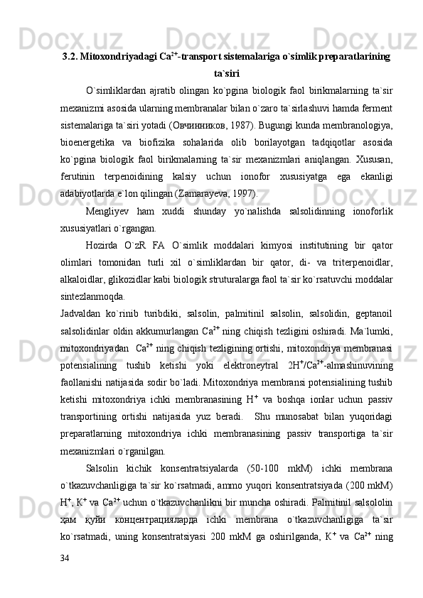 3. 2 .  Mitoxondriyadagi  Са 2+
- transport sistemalariga o`simlik preparatlarining
ta`siri
O`simliklardan   ajratib   olingan   ko`pgina   biologik   faol   birikmalarning   ta`sir
mexanizmi asosida ularning membranalar bilan o`zaro ta`sirlashuvi hamda ferment
sistemalariga ta`siri yotadi (Овчинников, 1987). Bugungi kunda membranologiya,
bioenergetika   va   biofizika   sohalarida   olib   borilayotgan   tadqiqotlar   asosida
ko`pgina   biologik   faol   birikmalarning   ta`sir   mexanizmlari   aniqlangan.   Xususan,
ferutinin   terpenoidining   kalsiy   uchun   ionofor   xususiyatga   ega   ekanligi
adabiyotlarda e`lon qilingan (Zamarayeva, 1997).
Mengliyev   ham   xuddi   shunday   yo`nalishda   salsolidinning   ionoforlik
xususiyatlari o`rgangan.
Hozirda   O`zR   FA   O`simlik   moddalari   kimyosi   institutining   bir   qator
olimlari   tomonidan   turli   xil   o`simliklardan   bir   qator,   di-   va   triterpenoidlar,
alkaloidlar, glikozidlar kabi biologik struturalarga faol ta`sir ko`rsatuvchi moddalar
sintezlanmoqda.     
J advaldan   ko`rinib   turibdiki,   salsolin,   palmitinil   salsolin,   salsolidin,   geptanoil
salsolidinlar   oldin akkumurlangan  Са 2+
  ning  chiqish  tezligini  oshiradi.  Ma`lumki,
mitoxondriyadan   Са 2+
  ning chiqish tezligining ortishi, mitoxondriya membranasi
potensialining   tushib   ketishi   yoki   elektroneytral   2Н +
/Са 2+
-almashinuvining
faollanishi natijasida sodir bo`ladi. Mitoxondriya membransi potensialining tushib
ketishi   mitoxondriya   ichki   membranasining   Н +
  va   boshqa   ionlar   uchun   passiv
transportining   ortishi   natijasida   yuz   beradi.     Shu   munosabat   bilan   yuqoridagi
preparatlarning   mitoxondriya   ichki   membranasining   passiv   transportiga   ta`sir
mexanizmlari o`rganilgan.  
Salsolin   kichik   konsentratsiyalarda   (50-100   mkM)   ichki   membrana
o`tkazuvchanligiga   ta`sir   ko`rsatmadi,  ammo  yuqori   konsentratsiyada   (200  mkM)
Н +
, К +
  va Ca 2+
  uchun o`tkazuvchanlikni bir muncha oshirаdi. Palmitinil salsololin
ҳам   қуйи   концентрацияларда   ichki   membrana   o`tkazuvchanligiga   ta`sir
ko`rsatmadi,   uning   konsentratsiyasi   200   mkM   ga   oshirilganda,   К +
  va   Ca 2+
  ning
34 