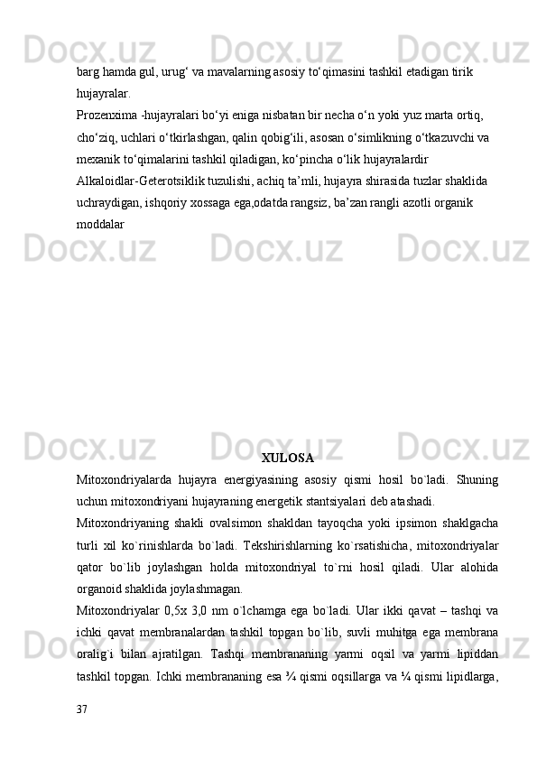 barg hamda gul, urug‘ va mavalarning asosiy tо‘qimasini tashkil etadigan tirik 
hujayralar.
Prozenxima -hujayralari bо‘yi eniga nisbatan bir necha о‘n yoki yuz marta ortiq, 
chо‘ziq, uchlari о‘tkirlashgan, qalin qobig‘ili, asosan о‘simlikning о‘tkazuvchi va 
mexanik tо‘qimalarini tashkil qiladigan, kо‘pincha о‘lik hujayralardir
Alkaloidlar-Geterotsiklik tuzulishi, achiq ta’mli, hujayra shirasida tuzlar shaklida 
uchraydigan, ishqoriy xossaga ega,odatda rangsiz, ba’zan rangli azotli organik 
moddalar
XULOSA
Mitoxondriyalarda   hujayra   energiyasining   asosiy   qismi   hosil   bo`ladi.   Shuning
uchun mitoxondriyani hujayraning energetik stantsiyalari deb atashadi.
Mitoxondriyaning   shakli   ovalsimon   shakldan   tayoqcha   yoki   ipsimon   shaklgacha
turli   xil   ko`rinishlarda   bo`ladi.   Tekshirishlarning   ko`rsatishicha,   mitoxondriyalar
qator   bo`lib   joylashgan   holda   mitoxondriyal   to`rni   hosil   qiladi.   Ular   alohida
organoid shaklida joylashmagan.
Mitoxondriyalar   0,5x   3,0   nm   o`lchamga   ega   bo`ladi.   Ular   ikki   qavat   –   tashqi   va
ichki   qavat   membranalardan   tashkil   topgan   bo`lib,   suvli   muhitga   ega   membrana
oralig`i   bilan   ajratilgan.   Tashqi   membrananing   yarmi   oqsil   va   yarmi   lipiddan
tashkil topgan. Ichki membrananing esa ¾ qismi oqsillarga va ¼ qismi lipidlarga,
37 