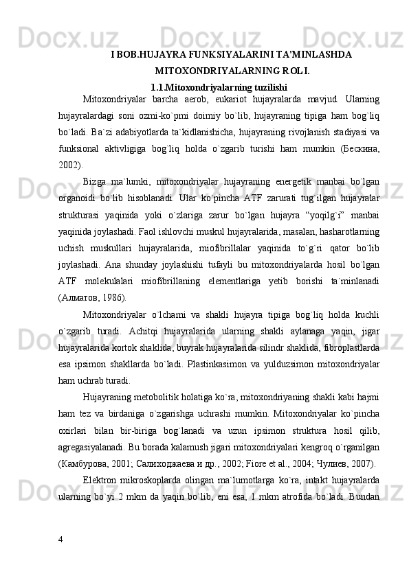 I  BOB. HUJAYRA FUNKSIYALARINI TA'MINLASHDA  
 MITOXONDRIYALARNING ROLI.
1.1.Mitoxondriyalarning tuzilishi
Mitoxondriyalar   barcha   aerob,   eukariot   hujayralarda   mavjud.   Ularning
hujayralardagi   soni   ozmi-ko`pmi   doimiy   bo`lib,   hujayraning   tipiga   ham   bog`liq
bo`ladi.   Ba`zi   adabiyotlarda   ta`kidlanishicha,   hujayraning   rivojlanish   stadiyasi   va
funksional   aktivligiga   bog`liq   holda   o`zgarib   turishi   ham   mumkin   (Бескина,
2002). 
Bizga   ma`lumki,   mitoxondriyalar   hujayraning   energetik   manbai   bo`lgan
organoidi   bo`lib   hisoblanadi.   Ular   ko`pincha   ATF   zarurati   tug`ilgan   hujayralar
strukturasi   yaqinida   yoki   o`zlariga   zarur   bo`lgan   hujayra   “yoqilg`i”   manbai
yaqinida joylashadi. Faol ishlovchi muskul hujayralarida, masalan, hasharotlarning
uchish   muskullari   hujayralarida,   miofibrillalar   yaqinida   to`g`ri   qator   bo`lib
joylashadi.   Ana   shunday   joylashishi   tufayli   bu   mitoxondriyalarda   hosil   bo`lgan
ATF   molekulalari   miofibrillaning   elementlariga   yetib   borishi   ta`minlanadi
(Алматов, 1986). 
Mitoxondriyalar   o`lchami   va   shakli   hujayra   tipiga   bog`liq   holda   kuchli
o`zgarib   turadi.   Achitqi   hujayralarida   ularning   shakli   aylanaga   yaqin,   jigar
hujayralarida kortok shaklida, buyrak hujayralarida silindr shaklida, fibroplastlarda
esa   ipsimon   shakllarda   bo`ladi.   Plastinkasimon   va   yulduzsimon   mitoxondriyalar
ham uchrab turadi. 
Hujayraning metobolitik holatiga ko`ra, mitoxondriyaning shakli kabi hajmi
ham   tez   va   birdaniga   o`zgarishga   uchrashi   mumkin.   Mitoxondriyalar   ko`pincha
oxirlari   bilan   bir-biriga   bog`lanadi   va   uzun   ipsimon   struktura   hosil   qilib,
agregasiyalanadi. Bu borada kalamush jigari mitoxondriyalari kengroq o`rganilgan
(Камбурова, 2001; Салиходжаева и др., 2002; Fiore et al., 2004; Чулиев, 2007). 
Elektron   mikroskoplarda   olingan   ma`lumotlarga   ko`ra,   intakt   hujayralarda
ularning   bo`yi   2   mkm   da   yaqin   bo`lib,   eni   esa,   1   mkm   atrofida   bo`ladi.   Bundan
4 