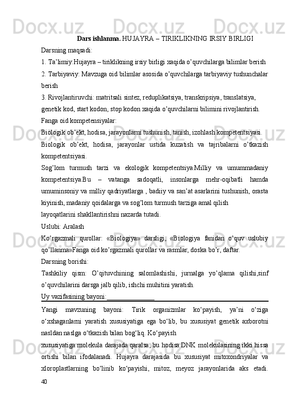                      Dars ishlanma.  HUJAYRA – TIRIKLIKNING IRSIY BIRLIGI
Darsning maqsadi:
1. Ta’limiy:Hujayra – tiriklikning irsiy birligi xaqida o’quvchilarga bilimlar berish
2. Tarbiyaviy: Mavzuga oid bilimlar asosida o’quvchilarga tarbiyaviy tushunchalar
berish
3. Rivojlantiruvchi: matritsali sintez, reduplikatsiya, transkripsiya, translatsiya,
genetik kod, start kodon, stop kodon xaqida o’quvchilarni bilimini rivojlantirish.
Fanga oid kompetensiyalar:
Biologik ob’ekt, hodisa, jarayonlarni tushunish, tanish, izohlash kompetentsiyasi. 
Biologik   ob’ekt,   hodisa,   jarayonlar   ustida   kuzatish   va   tajribalarni   o’tkazish
kompetentsiyasi. 
Sog’lom   turmush   tarzi   va   ekologik   kompetentsiya.Milliy   va   umummadaniy
kompetentsiya.Bu   –   vatanga   sadoqatli,   insonlarga   mehr-oqibatli   hamda
umuminsoniy va milliy qadriyatlarga , badiiy va san’at asarlarini tushunish, orasta
kiyinish, madaniy qoidalarga va sog’lom turmush tarziga amal qilish 
layoqatlarini shakllantirishni nazarda tutadi.
Uslubi: Aralash
Ko’rgazmali   qurollar:   «Biologiya»   darsligi,   «Biologiya   fanidan   o’quv   uslubiy
qo’llanma»Fanga oid ko’rgazmali qurollar va rasmlar, doska bo’r, daftar.
Darsning borishi:
Tashkiliy   qism:   O’qituvchining   salomlashishi,   jurnalga   yo’qlama   qilishi,sinf
o’quvchilarini darsga jalb qilib, ishchi muhitini yaratish.
Uy vazifasining bayoni:______________
Yangi   mavzuning   bayoni:   Tirik   organizmlar   ko‘payish,   ya’ni   o‘ziga
o‘xshaganlarni   yaratish   xususiyatiga   ega   bo‘lib,   bu   xususiyat   genetik   axborotni
nasldan naslga o‘tkazish bilan bog‘liq. Ko‘payish 
xususiyatiga molekula darajada qaralsa, bu hodisa DNK molekulasining ikki hissa
ortishi   bilan   ifodalanadi.   Hujayra   darajasida   bu   xususiyat   mitoxondriyalar   va
xloroplastlarning   bo‘linib   ko‘payishi,   mitoz,   meyoz   jarayonlarida   aks   etadi.
40 