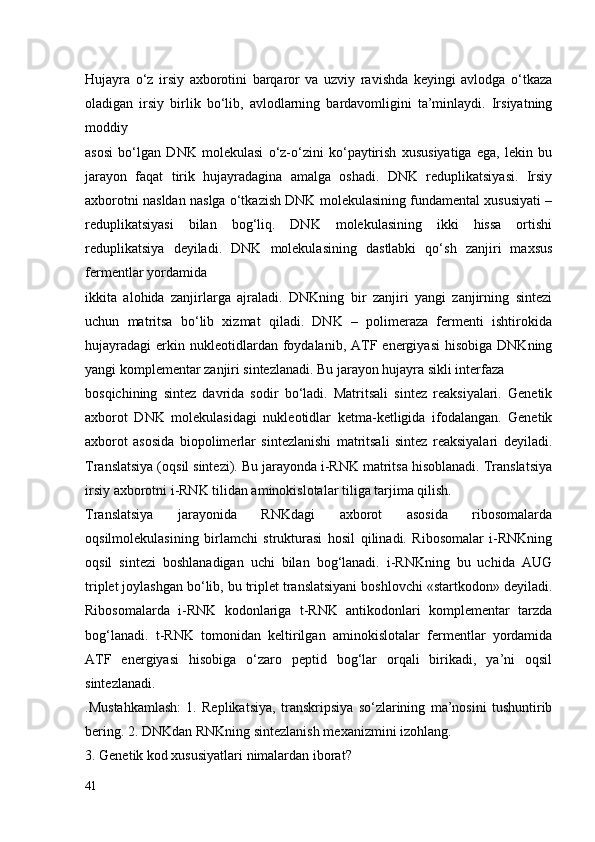 Hujayra   o‘z   irsiy   axborotini   barqaror   va   uzviy   ravishda   keyingi   avlodga   o‘tkaza
oladigan   irsiy   birlik   bo‘lib,   avlodlarning   bardavomligini   ta’minlaydi.   Irsiyatning
moddiy 
asosi   bo‘lgan   DNK   molekulasi   o‘z-o‘zini   ko‘paytirish   xususiyatiga   ega,   lekin   bu
jarayon   faqat   tirik   hujayradagina   amalga   oshadi.   DNK   reduplikatsiyasi.   Irsiy
axborotni nasldan naslga o‘tkazish DNK molekulasining fundamental xususiyati –
reduplikatsiyasi   bilan   bog‘liq.   DNK   molekulasining   ikki   hissa   ortishi
reduplikatsiya   deyiladi.   DNK   molekulasining   dastlabki   qo‘sh   zanjiri   maxsus
fermentlar yordamida 
ikkita   alohida   zanjirlarga   ajraladi.   DNKning   bir   zanjiri   yangi   zanjirning   sintezi
uchun   matritsa   bo‘lib   xizmat   qiladi.   DNK   –   polimeraza   fermenti   ishtirokida
hujayradagi   erkin  nukleotidlardan  foydalanib,  ATF  energiyasi   hisobiga  DNKning
yangi komplementar zanjiri sintezlanadi. Bu jarayon hujayra sikli interfaza 
bosqichining   sintez   davrida   sodir   bo‘ladi.   Matritsali   sintez   reaksiyalari.   Genetik
axborot   DNK   molekulasidagi   nukleotidlar   ketma-ketligida   ifodalangan.   Genetik
axborot   asosida   biopolimerlar   sintezlanishi   matritsali   sintez   reaksiyalari   deyiladi.
Translatsiya (oqsil sintezi). Bu jarayonda i-RNK matritsa hisoblanadi. Translatsiya
irsiy axborotni i-RNK tilidan aminokislotalar tiliga tarjima qilish. 
Translatsiya   jarayonida   RNKdagi   axborot   asosida   ribosomalarda
oqsilmolekulasining   birlamchi   strukturasi   hosil   qilinadi.   Ribosomalar   i-RNKning
oqsil   sintezi   boshlanadigan   uchi   bilan   bog‘lanadi.   i-RNKning   bu   uchida   AUG
triplet joylashgan bo‘lib, bu triplet translatsiyani boshlovchi «startkodon» deyiladi.
Ribosomalarda   i-RNK   kodonlariga   t-RNK   antikodonlari   komplementar   tarzda
bog‘lanadi.   t-RNK   tomonidan   keltirilgan   aminokislotalar   fermentlar   yordamida
ATF   energiyasi   hisobiga   o‘zaro   peptid   bog‘lar   orqali   birikadi,   ya’ni   oqsil
sintezlanadi.
.Mustahkamlash:   1.   Replikatsiya,   transkripsiya   so‘zlarining   ma’nosini   tushuntirib
bering. 2. DNKdan RNKning sintezlanish mexanizmini izohlang.
3. Genetik kod xususiyatlari nimalardan iborat?
41 