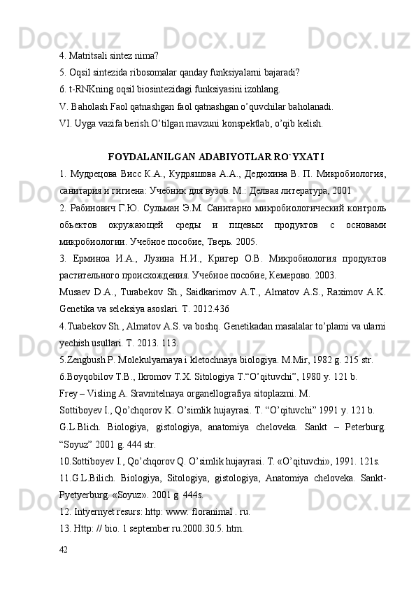 4. Matritsali sintez nima?
5. Oqsil sintezida ribosomalar qanday funksiyalarni bajaradi?
6. t-RNKning oqsil biosintezidagi funksiyasini izohlang.
V. Baholash Faol qatnashgan faol qatnashgan o’quvchilar baholanadi.
VI. Uyga vazifa berish.O’tilgan mavzuni konspektlab, o’qib kelish.
                     FOYDALANILGAN ADABIYOTLAR RO` YXATI
1.  Мудрецова   Висс   К.А.,  Кудряшова  А.А.,  Дедюхина   В.  П.  Микробиология,
санитария и гигиена: Учебник для вузов. М.: Делвая литература, 2001
2.   Рабинович   Г.Ю.   Сульман   Э.М.   Санитарно   микробиологический   контроль
обьектов   окружающей   среды   и   пщевых   продуктов   с   основами
микробиологии. Учебное пособие, Тверь. 2005.
3.   Ерминоа   И.А.,   Лузина   Н.И.,   Кригер   О.В.   Микробиология   продуктов
растительного происхождения. Учебное пособие, Кемерово. 2003.
Musaev   D.A.,   Turabekov   Sh.,   Saidkarimov   A.T.,   Almatov   A.S.,   Raximov   A.K.
Genetika va seleksiya asoslari. T. 2012.436
4.Tuabekov Sh., Almatov A.S. va boshq. Genetikadan masalalar to’plami va ularni
yechish usullari. T. 2013. 113.
5.Zengbush P. Molekulyarnaya i kletochnaya biologiya. M.Mir, 1982 g. 215 str.
6.Boyqobilov T.B., Ikromov T.X. Sitologiya T.“O’qituvchi”, 1980 y. 121 b.
Frey – Visling A. Sravnitelnaya organellografiya sitoplazmi. M.
Sottiboyev I., Qo’chqorov K. O’simlik hujayrasi. T. “O’qituvchi” 1991 y. 121 b.
G.L.Blich.   Biologiya,   gistologiya,   anatomiya   cheloveka.   Sankt   –   Peterburg.
“Soyuz” 2001 g. 444 str.
10.Sottiboyev I., Qo’chqorov Q. O’simlik hujayrasi. T. «O’qituvchi», 1991. 121s.
11.G.L.Bilich.   Biologiya,   Sitologiya,   gistologiya,   Anatomiya   cheloveka.   Sankt-
Pyetyerburg. «Soyuz». 2001 g  444s.
12. Intyernyet resurs: http: www. floranimal . ru.
13. Http: // bio. 1 september ru.2000.30.5. htm.  
42 