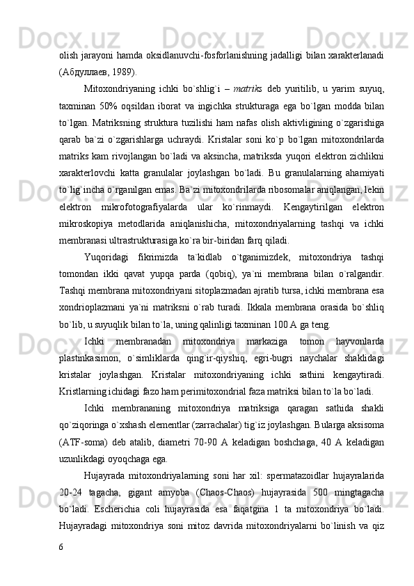 olish jarayoni hamda oksidlanuvchi-fosforlanishning jadalligi bilan xarakterlanadi
(Абдуллаев, 1989).
Mitoxondriyaning   ichki   bo`shlig`i   –   matriks   deb   yuritilib,   u   yarim   suyuq,
taxminan   50%   oqsildan   iborat   va   ingichka   strukturaga   ega   bo`lgan   modda   bilan
to`lgan.  Matriksning  struktura  tuzilishi   ham  nafas  olish  aktivligining o`zgarishiga
qarab   ba`zi   o`zgarishlarga   uchraydi.   Kristalar   soni   ko`p   bo`lgan   mitoxondrilarda
matriks   kam   rivojlangan   bo`ladi   va   aksincha,   matriksda   yuqori   elektron  zichlikni
xarakterlovchi   katta   granulalar   joylashgan   bo`ladi.   Bu   granulalarning   ahamiyati
to`lig`incha o`rganilgan emas. Ba`zi mitoxondrilarda ribosomalar aniqlangan, lekin
elektron   mikrofotografiyalarda   ular   ko`rinmaydi.   Kengaytirilgan   elektron
mikroskopiya   metodlarida   aniqlanishicha,   mitoxondriyalarning   tashqi   va   ichki
membranasi ultrastrukturasiga ko`ra bir-biridan farq qiladi. 
Yuqoridagi   fikrimizda   ta`kidlab   o`tganimizdek,   mitoxondriya   tashqi
tomondan   ikki   qavat   yupqa   parda   (qobiq),   ya`ni   membrana   bilan   o`ralgandir.
Tashqi membrana mitoxondriyani sitoplazmadan ajratib tursa, ichki membrana esa
xondrioplazmani   ya`ni   matriksni   o`rab   turadi.   Ikkala   membrana   orasida   bo`shliq
bo`lib, u suyuqlik bilan to`la, uning qalinligi taxminan 100 A ga teng.
Ichki   membranadan   mitoxondriya   markaziga   tomon   hayvonlarda
plastinkasimon,   o`simliklarda   qing`ir-qiyshiq,   egri-bugri   naychalar   shaklidagi
kristalar   joylashgan.   Kristalar   mitoxondriyaning   ichki   sathini   kengaytiradi.
Kristlarning ichidagi fazo ham perimitoxondrial faza matriksi bilan to`la bo`ladi.
Ichki   membrananing   mitoxondriya   matriksiga   qaragan   sathida   shakli
qo`ziqoringa o`xshash elementlar (zarrachalar) tig`iz joylashgan. Bularga aksisoma
(ATF-soma)   deb   atalib,   diametri   70-90   A   keladigan   boshchaga,   40   A   keladigan
uzunlikdagi oyoqchaga ega. 
Hujayrada   mitoxondriyalarning   soni   har   xil:   spermatazoidlar   hujayralarida
20-24   tagacha,   gigant   amyoba   (Chaos-Chaos)   hujayrasida   500   mingtagacha
bo`ladi.   Escherichia   coli   hujayrasida   esa   faqatgina   1   ta   mitoxondriya   bo`ladi.
Hujayradagi   mitoxondriya   soni   mitoz   davrida   mitoxondriyalarni   bo`linish   va   qiz
6 