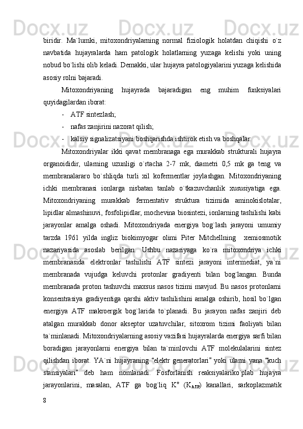 biridir.   Ma`lumki,   mitoxondriyalarning   normal   fiziologik   holatdan   chiqishi   o`z
navbatida   hujayralarda   ham   patologik   holatlarning   yuzaga   kelishi   yoki   uning
nobud bo`lishi olib keladi. Demakki, ular hujayra patologiyalarini yuzaga kelishida
asosiy rolni bajaradi.
Mitoxondriyaning   hujayrada   bajaradigan   eng   muhim   funksiyalari
quyidagilardan iborat:
- ATF sintezlash;
- nafas zanjirini nazorat qilish;
- kalsiy signalizatsiyani boshqarishda ishtirok etish va boshqalar. 
Mitoxondriyalar   ikki   qavat   membranaga   ega   murakkab   strukturali   hujayra
organoididir,   ularning   uzunligi   o`rtacha   2-7   mk,   diametri   0,5   mk   ga   teng   va
membranalararo   bo`shliqda   turli   xil   kofermentlar   joylashgan.   Mitoxondriyaning
ichki   membranasi   ionlarga   nisbatan   tanlab   o`tkazuvchanlik   xususiyatiga   ega.
Mitoxondriyaning   murakkab   fermentativ   struktura   tizimida   aminokislotalar,
lipidlar almashinuvi, fosfolipidlar, mochevina biosintezi, ionlarning tashilishi kabi
jarayonlar   amalga   oshadi.   Mitoxondriyada   energiya   bog`lash   jarayoni   umumiy
tarzda   1961   yilda   ingliz   biokimyogar   olimi   Piter   Mitchellning     xemiosmotik
nazariyasida   asoslab   berilgan.   Ushbu   nazariyaga   ko`ra   mitoxondriya   ichki
membranasida   elektronlar   tashilishi   ATF   sintezi   jarayoni   intermediat,   ya`ni
membranada   vujudga   keluvchi   protonlar   gradiyenti   bilan   bog`langan.   Bunda
membranada  proton tashuvchi  maxsus  nasos  tizimi  mavjud. Bu nasos  protonlarni
konsentrasiya   gradiyentiga   qarshi   aktiv   tashilishini   amalga   oshirib,   hosil   bo`lgan
energiya   ATF   makroergik   bog`larida   to`planadi.   Bu   jarayon   nafas   zanjiri   deb
atalgan   murakkab   donor   akseptor   uzatuvchilar,   sitoxrom   tizimi   faoliyati   bilan
ta`minlanadi.  Mitoxondriyalarning asosiy vazifasi hujayralarda energiya sarfi bilan
boradigan   jarayonlarni   energiya   bilan   ta`minlovchi   ATF   molekulalarini   sintez
qilishdan   iborat.   YA`ni   hujayraning   elektr   generatorlari   yoki   ularni   yana   kuch“ ” “
stansiyalari   deb   ham   nomlanadi.   Fosforlanish   reaksiyalariko`plab   hujayra	
”
jarayonlarini,   masalan,   ATF   ga   bog`liq   K +
  (K
ATP )   kanallari,   sarkoplazmatik
8 