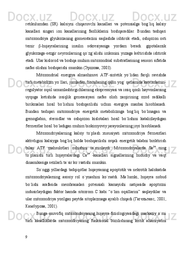 retikulumdan   (SR)   kalsiyni   chiqaruvchi   kanallari   va   potensialga   bog`liq   kalsiy
kanallari   singari   ion   kanallarining   faolliklarini   boshqaradilar.   Bundan   tashqari
mitoxondriya   glyukozaning   gomeostazini   saqlashda   ishtirok   etadi,   oshqozon   osti
temir    -hujayralarining   insulin   sekresiyasiga   yordam   beradi.   gipotalamik
glyukozaga-sezgir neyronlarning qo`zg`alishi imkonini yuzaga keltirishda ishtirok
etadi. Ular kislorod va boshqa muhim mitoxondrial substratlarining sensori sifatida
nafas olishni boshqarishi mumkin (Эршова, 2003). 
Mitoxondrial   energiya   almashinuvi   ATF-sintetik   yo`lidan   farqli   ravishda
turli metabolizm yo`llari, jumladan, homilaning qalin yog` qatlamida katexolamin-
regulyator oqsil umumlashtirgichlarning ekspressiyasi va issiq qonli hayvonlarning
uyquga   ketishida   issiqlik   generasiyasi   nafas   olish   zanjirining   ozod   radikalli
birikmalari   hosil   bo`lishini   boshqarilishi   uchun   energiya   manbai   hisoblanadi.
Bundan   tashqari   mitoxondriya   energetik   metabolizmga   bog`liq   bo`lmagan   va
gemoglabin,   steroidlar   va   oshqozon   kislotalari   hosil   bo`lishini   katalizlaydigan
fermentlar hosil bo`ladigan muhim biokimyoviy jarayonlarning joyi hisoblanadi. 
Mitoxondriyalarning   kalsiy   to`plash   xususiyati   mitoxondriya   fermentlari
aktivligini   kalsiyga   bog`liq   holda   boshqarilishi   orqali   energetik   talabni   biriktirish
bilan   ATF   mahsulotlari   oshishini   ta`minlaydi.   Mitoxondriyalarda   Sa 2+
  ning
to`planishi   turli   hujayralardagi   Сa 2+  
-kanallari   signallarining   hududiy   va   vaqt
dinamikasiga sezilarli ta`sir ko`rsatishi mumkin. 
So`nggi  yillardagi   tadqiqotlar  hujayraning  apoptotik  va  nekrotik  halokatida
mitoxondriyalarning   asosiy   rol   o`ynashini   ko`rsatdi.   Ma`lumki,   hujayra   nobud
bo`lishi   arafasida   membranalari   potensiali   kamayishi   natijasida   apoptozni
indusirlaydigan   faktor   hamda   sitoxrom   C   kabi   “o`lim   oqsillarini”   saqlaydilar   va
ular mitoxondriya yorilgan paytda sitoplazmaga ajralib chiqadi (Гагельганс, 2001,
Камбурова, 2001).
Bunga   muvofiq   mitoxondriyaning   hujayra   fiziologiyasidagi   markaziy   o`rni
turli   kasalliklarda   mitoxondriyaning   funksional   buzilishining   kritik   ahamiyatini
9 