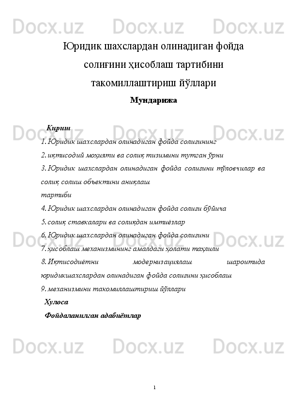 Юридик шахслардан олинадиган фойда
солиғини ҳисоблаш тартибини
такомиллаштириш йўллари
Мун д арижа 
  Кириш
1. Юридик шахслардан олинадиган фойда солиғининг   
2. иқтисодий моҳияти ва солиқ тизимини тутган ўрни 
3. Юридик   шахслардан   олинадиган   фойда   солиғини   тўловчилар   ва
солиқ солиш объектини аниқлаш 
тартиби 
4. Юридик шахслардан олинадиган фойда солиғи бўйича   
5. солиқ ставкалари ва солиқдан имтиёзлар 
6. Юридик шахслардан олинадиган фойда солиғини   
7. ҳисоблаш механизмининг амалдаги ҳолати таҳлили 
8. Иқтисодиётни   модернизациялаш   шароитида
юридикшахслардан олинадиган фойда солиғини ҳисоблаш 
9. механизмини такомиллаштириш йўллари 
  Хулоса
  Фойдаланилган адабиётлар
  1 