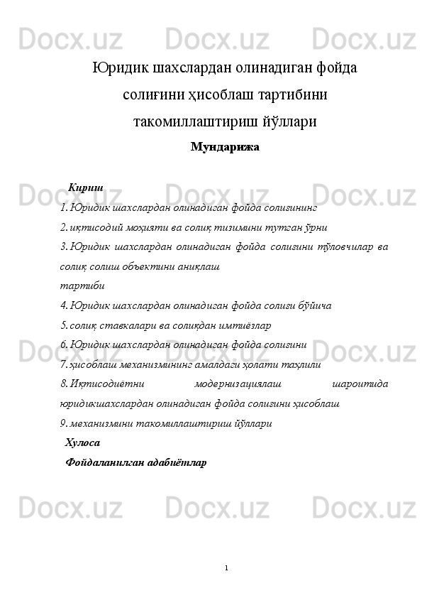 Юридик шахслардан олинадиган фойда
солиғини ҳисоблаш тартибини
такомиллаштириш йўллари
Мун д арижа 
  Кириш
1. Юридик шахслардан олинадиган фойда солиғининг   
2. иқтисодий моҳияти ва солиқ тизимини тутган ўрни 
3. Юридик   шахслардан   олинадиган   фойда   солиғини   тўловчилар   ва
солиқ солиш объектини аниқлаш 
тартиби 
4. Юридик шахслардан олинадиган фойда солиғи бўйича   
5. солиқ ставкалари ва солиқдан имтиёзлар 
6. Юридик шахслардан олинадиган фойда солиғини   
7. ҳисоблаш механизмининг амалдаги ҳолати таҳлили 
8. Иқтисодиётни   модернизациялаш   шароитида
юридикшахслардан олинадиган фойда солиғини ҳисоблаш 
9. механизмини такомиллаштириш йўллари 
  Хулоса
  Фойдаланилган адабиётлар
  1