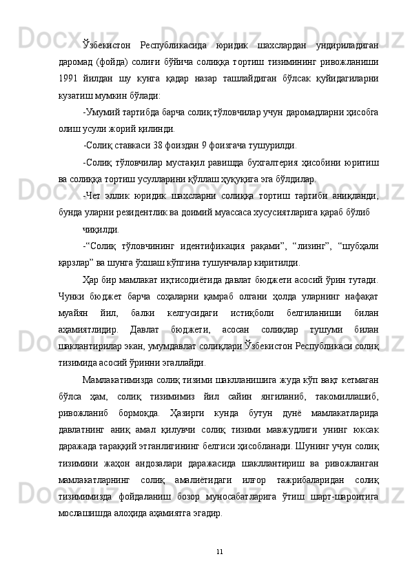 Ўзбекистон   Республикасида   юридик   шахслардан   ундириладиган
даромад   (фойда)   солиғи   бўйича   солиққа   тортиш   тизимининг   ривожланиши
1991   йилдан   шу   кунга   қадар   назар   ташлайдиган   бўлсак   қуйидагиларни
кузатиш мумкин бўлади: 
-Умумий тартибда барча солиқ тўловчилар учун даромадларни ҳисобга
олиш усули жорий қилинди. 
-Солиқ ставкаси 38 фоиздан 9 фоизгача тушурилди. 
-Солиқ   тўловчилар   мустақил   равишда   бухгалтерия   ҳисобини   юритиш
ва солиққа тортиш усулларини қўллаш ҳуқуқига эга бўлдилар. 
-Чет   эллик   юридик   шахсларни   солиққа   тортиш   тартиби   аниқланди,
бунда уларни резидентлик ва доимий муассаса хусусиятларига қараб бўлиб 
чиқилди. 
-“Солиқ   тўловчининг   идентификация   рақами”,   “лизинг”,   “шубҳали
қарзлар” ва шунга ўхшаш кўпгина тушунчалар киритилди. 
Ҳар бир мамлакат иқтисодиётида давлат бюджети асосий ўрин тутади.
Чунки   бюджет   барча   соҳаларни   қамраб   олгани   ҳолда   уларнинг   нафақат
муайян   йил,   балки   келгусидаги   истиқболи   белгиланиши   билан
аҳамиятлидир.   Давлат   бюджети,   асосан   солиқлар   тушуми   билан
шаклантирилар экан, умумдавлат солиқлари Ўзбекистон Республикаси солиқ
тизимида асосий ўринни эгаллайди. 
Мамлакатимизда солиқ тизими шаклланишига жуда кўп вақт кетмаган
бўлса   ҳам,   солиқ   тизимимиз   йил   сайин   янгиланиб,   такомиллашиб,
ривожланиб   бормоқда.   Ҳазирги   кунда   бутун   дунё   мамлакатларида
давлатнинг   аниқ   амал   қилувчи   солиқ   тизими   мавжудлиги   унинг   юксак
даражада тараққий этганлигининг белгиси ҳисобланади. Шунинг учун солиқ
тизимини   жаҳон   андозалари   даражасида   шакллантириш   ва   ривожланган
мамлакатларнинг   солиқ   амалиётидаги   илғор   тажрибаларидан   солиқ
тизимимизда   фойдаланиш   бозор   муносабатларига   ўтиш   шарт-шароитига
мослашишда алоҳида аҳамиятга эгадир. 
  11 