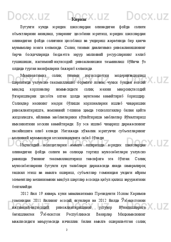 Кириш
Бугунги   кунда   юридик   шахслардан   олинадиган   фойда   солиғи
объектларини   аниқлаш,   уларнинг   ҳисобини   юритиш,   юридик   шахслардан
олинадиган   фойда   солиғини   ҳисоблаш   ва   ундириш   жараёнида   бир   қанча
муаммолар   юзага   келмоқда.   Солиқ   тизими   давлатимиз   ривожланишининг
барча   босқичларида   бюджетга   зарур   молиявий   ресурсларнинг   келиб
тушишиши,   ижтимоий-иқтисодий   ривожланишни   таъминлаш   бўйича   ўз
олдида турган вазифаларни бажариб келмоқда. 
Мамлакатимиз   солиқ   тизими   иқтисодиётни   модернизациялаш
шароитида   узлуксиз   такомиллашиб   бормоғи   лозим,   чунки   бундан   асосий
мақсад   корхоналар   зиммасидаги   солиқ   юкини   макроиқтисодий
ўзгаришларни   ҳисобга   олган   ҳолда   мунтазам   камайтириб   боришдир.
Солиқлар   юкининг   юқори   бўлиши   корхоналарни   ишлаб   чиқаришни
ривожлантиришга,   замонавий   техника   ҳамда   технологиялар   билан   қайта
жиҳозлашга,   айланма   маблағларини   кўпайтириша   маблағлар   йўналтириш
имкониятини   кескин   камайтиради.   Бу   эса   ишлаб   чиқариш   даражасининг
пасайишига   олиб   келади.   Натижада   хўжалик   юритувчи   субъектларнинг
молиявий муаммолари кескинлашувига сабаб бўлади. 
Иқтисодий   ислоҳатларни   амалга   оширишда   юридик   шахслардан
олинадиган   фойда   солиғи   ва   солиққа   тортиш   муносабатлари   узлуксиз
равишда   ўзининг   такомиллаштириш   тавсифига   эга   бўлган.   Солиқ
муносабатларини   бугунги   кун   талаблари   даражасида   янада   самаралироқ
ташкил   этиш   ва   амалга   ошириш,   субъектлар   томонидан   ундаги   айрим
элементлар механизмини мақбул шартлар асосида қабул қилиш заруриятини
белгилайди. 
2012   йил   19   январь   куни   мамлакатимиз   Президенти   Ислом   Каримов
томонидан   2011   йилнинг   асосий   якунлари   ва   2012   йилда   Ўзбекистонни
ижтимоий-иқтисодий   ривожлантиришнинг   устувор   йўналишларига
бағишланган   Ўзбекистон   Республикаси   Вазирлар   Маҳкамасининг
мажлисидаги   маърузасида   изчиллик   билан   амалга   оширилаётган   солиқ
  2   