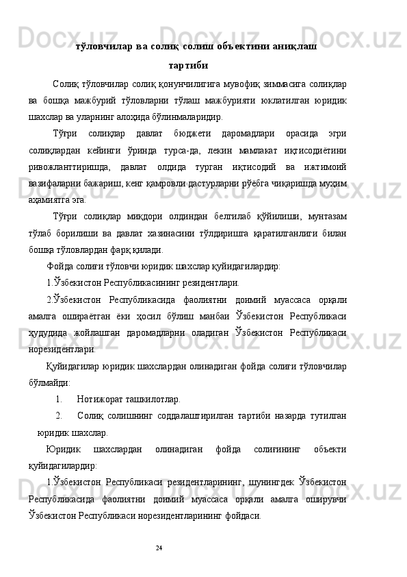 тўловчилар ва солиқ солиш объектини аниқлаш
тартиби
   Солиқ тўловчилар солиқ қонунчилигига  мувофиқ зиммасига  солиқлар
ва   бошқа   мажбурий   тўловларни   тўлаш   мажбурияти   юклатилган   юридик
шахслар ва уларнинг алоҳида бўлинмаларидир. 
Тўғри   солиқлар   давлат   бюджети   даромадлари   орасида   эгри
солиқлардан   кейинги   ўринда   турса-да,   лекин   мамлакат   иқтисодиётини
ривожланттиришда,   давлат   олдида   турган   иқтисодий   ва   ижтимоий
вазифаларни бажариш, кенг қамровли дастурларни рўёбга чиқаришда муҳим
аҳамиятга эга. 
Тўғри   солиқлар   миқдори   олдиндан   белгилаб   қўйилиши,   мунтазам
тўлаб   борилиши   ва   давлат   хазинасини   тўлдиришга   қаратилганлиги   билан
бошқа тўловлардан фарқ қилади.  
Фойда солиғи тўловчи юридик шахслар қуйидагилардир: 
1.Ўзбекистон Республикасининг резидентлари. 
2.Ўзбекистон   Республикасида   фаолиятни   доимий   муассаса   орқали
амалга   ошираётган   ёки   ҳосил   бўлиш   манбаи   Ўзбекистон   Республикаси
ҳудудида   жойлашган   даромадларни   оладиган   Ўзбекистон   Республикаси
норезидентлари. 
Қуйидагилар юридик шахслардан олинадиган фойда солиғи тўловчилар
бўлмайди: 
1. Нотижорат ташкилотлар. 
2. Солиқ   солишнинг   соддалаштирилган   тартиби   назарда   тутилган
юридик шахслар. 
Юридик   шахслардан   олинадиган   фойда   солиғининг   объекти
қуйидагилардир: 
1.Ўзбекистон   Республикаси   резидентларининг,   шунингдек   Ўзбекистон
Республикасида   фаолиятни   доимий   муассаса   орқали   амалга   оширувчи
Ўзбекистон Республикаси норезидентларининг фойдаси. 
  24