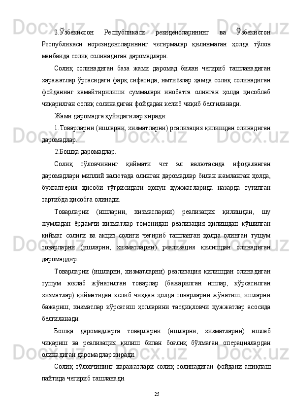 2.Ўзбекистон   Республикаси   резидентларининг   ва   Ўзбекистон
Республикаси   норезидентларининг   чегирмалар   қилинмаган   ҳолда   тўлов
манбаида солиқ солинадиган даромадлари. 
Солиқ   солинадиган   база   жами   даромад   билан   чегириб   ташланадиган
харажатлар ўртасидаги  фарқ сифатида,  имтиёзлар  ҳамда солиқ солинадиган
фойданинг   камайтирилиши   суммалари   инобатга   олинган   ҳолда   ҳисоблаб
чиқарилган солиқ солинадиган фойдадан келиб чиқиб белгиланади. 
Жами даромадга қуйидагилар киради: 
1.Товарларни (ишларни, хизматларни) реализация қилишдан олинадиган
даромадлар. 
2.Бошқа даромадлар. 
Солиқ   тўловчининг   қиймати   чет   эл   валютасида   ифодаланган
даромадлари миллий валютада олинган даромадлар билан жамланган ҳолда,
бухгалтерия   ҳисоби   тўғрисидаги   қонун   ҳужжатларида   назарда   тутилган
тартибда ҳисобга олинади. 
Товарларни   (ишларни,   хизматларни)   реализация   қилишдан,   шу
жумладан   ёрдамчи   хизматлар   томонидан   реализация   қилишдан   қўшилган
қиймат   солиғи   ва   акциз   солиғи   чегириб   ташланган   ҳолда   олинган   тушум
товарларни   (ишларни,   хизматларни)   реализация   қилишдан   олинадиган
даромаддир. 
Товарларни   (ишларни,   хизматларни)   реализация   қилишдан   олинадиган
тушум   юклаб   жўнатилган   товарлар   (бажарилган   ишлар,   кўрсатилган
хизматлар)   қийматидан   келиб   чиққан   ҳолда   товарларни   жўнатиш,   ишларни
бажариш,   хизматлар   кўрсатиш   ҳолларини   тасдиқловчи   ҳужжатлар   асосида
белгиланади. 
Бошқа   даромадларга   товарларни   (ишларни,   хизматларни)   ишлаб
чиқариш   ва   реализация   қилиш   билан   боғлиқ   бўлмаган   операциялардан
олинадиган даромадлар киради. 
Солиқ   тўловчининг   харажатлари   солиқ   солинадиган   фойдани   аниқлаш
пайтида чегириб ташланади. 
  25