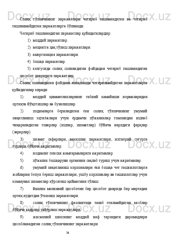 Солиқ   тўловчининг   харажатлари   чегириб   ташланадиган   ва   чегириб
ташланмайдиган харажатларга бўлинади. 
Чегириб ташланадиган харажатлар қуйидагилардир: 
1) моддий харажатлар. 
2) меҳнатга ҳақ тўлаш харажатлари. 
3) амортизация харажатлари. 
4) бошқа харажатлар. 
5) келгусида   солиқ   солинадиган   фойдадан   чегириб   ташланадиган
ҳисобот давридаги харажатлар. 
Солиқ солинадиган  фойдани аниқлашда чегирилмайдиган харажатларга
қуйидагилар киради: 
1) моддий   қимматликларнинг   табиий   камайиши   нормаларидан
ортиқча йўқотишлар ва бузилишлар. 
2) ходимларга   бериладиган   ёки   солиқ   тўловчининг   умумий
овқатланиш   эҳтиёжлари   учун   ёрдамчи   хўжаликлар   томонидан   ишлаб
чиқариладиган   товарлар   (ишлар,   хизматлар)   бўйича   нархдаги   фарқлар
(зарарлар). 
3) хизмат   сафарлари,   вакиллик   харажатлари,   ихтиёрий   суғурта
турлари бўйича ажратмалар. 
4) нодавлат пенсия жамғармаларига ажратмалар. 
5) хўжалик бошқаруви органини сақлаб туриш учун ажратмалар. 
6) умумий   овқатланиш   корхоналари   ёки   бошқа   чет   ташкилотларга
жойларни бепул бериш харажатлари, ушбу корхоналар ва ташкилотлар учун
коммунал хизматлар кўрсатиш қийматини тўлаш. 
7) йиллик   молиявий   ҳисоботни   бир  ҳисобот   даврида   бир  мартадан
ортиқ аудитдан ўтказиш харажатлари. 
8) солиқ   тўловчининг   фаолиятида   талаб   этилмайдиган   касблар
бўйича кадрлар тайёрлаш харажатлари. 
9) жисмоний   шахснинг   моддий   наф   тарзидаги   даромадлари
ҳисобланадиган солиқ тўловчининг харажатлари. 
  26