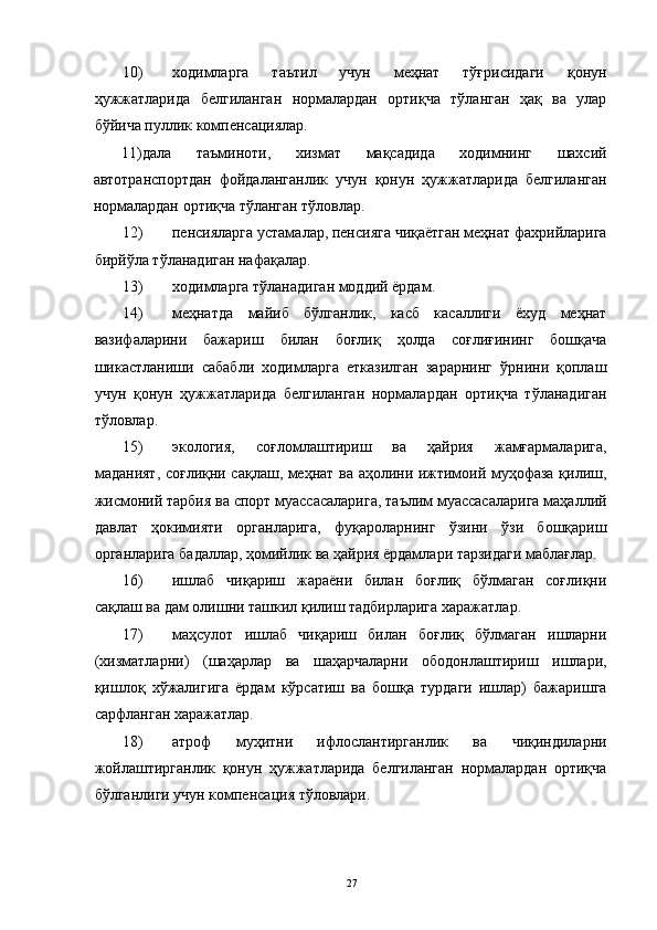 10) ходимларга   таътил   учун   меҳнат   тўғрисидаги   қонун
ҳужжатларида   белгиланган   нормалардан   ортиқча   тўланган   ҳақ   ва   улар
бўйича пуллик компенсациялар. 
11)дала   таъминоти,   хизмат   мақсадида   ходимнинг   шахсий
автотранспортдан   фойдаланганлик   учун   қонун   ҳужжатларида   белгиланган
нормалардан ортиқча тўланган тўловлар. 
12) пенсияларга устамалар, пенсияга чиқаётган меҳнат фахрийларига
бирйўла тўланадиган нафақалар. 
13) ходимларга тўланадиган моддий ёрдам. 
14) меҳнатда   майиб   бўлганлик,   касб   касаллиги   ёхуд   меҳнат
вазифаларини   бажариш   билан   боғлиқ   ҳолда   соғлиғининг   бошқача
шикастланиши   сабабли   ходимларга   етказилган   зарарнинг   ўрнини   қоплаш
учун   қонун   ҳужжатларида   белгиланган   нормалардан   ортиқча   тўланадиган
тўловлар. 
15) экология,   соғломлаштириш   ва   ҳайрия   жамғармаларига,
маданият, соғлиқни сақлаш, меҳнат ва аҳолини ижтимоий муҳофаза қилиш,
жисмоний тарбия ва спорт муассасаларига, таълим муассасаларига маҳаллий
давлат   ҳокимияти   органларига,   фуқароларнинг   ўзини   ўзи   бошқариш
органларига бадаллар, ҳомийлик ва ҳайрия ёрдамлари тарзидаги маблағлар. 
16) ишлаб   чиқариш   жараёни   билан   боғлиқ   бўлмаган   соғлиқни
сақлаш ва дам олишни ташкил қилиш тадбирларига харажатлар. 
17) маҳсулот   ишлаб   чиқариш   билан   боғлиқ   бўлмаган   ишларни
(хизматларни)   (шаҳарлар   ва   шаҳарчаларни   ободонлаштириш   ишлари,
қишлоқ   хўжалигига   ёрдам   кўрсатиш   ва   бошқа   турдаги   ишлар)   бажаришга
сарфланган харажатлар. 
18) атроф   муҳитни   ифлослантирганлик   ва   чиқиндиларни
жойлаштирганлик   қонун   ҳужжатларида   белгиланган   нормалардан   ортиқча
бўлганлиги учун компенсация тўловлари. 
  27 