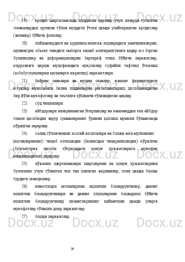 19) кредит   шартномасида   муддатли   қарзлар   учун   назарда   тутилган
ставкалардан   ортиқча   тўлов   муддати   ўтган   ҳамда   узайтирилган   кредитлар
(заёмлар) бўйича фоизлар. 
20) лойиҳалардаги   ва  қурилиш-монтаж   ишларидаги   камчиликларни,
шунингдек  объект  ёнидаги  омборга ташиб  келтирилгунига қадар  юз берган
бузилишлар   ва   деформацияларни   бартараф   этиш   бўйича   харажатлар,
коррозияга   қарши   муҳофазадаги   нуқсонлар   туфайли   тафтиш   ўтказиш
(асбобускуналарни қисмларга ажратиш) харажатлари. 
21) байрам   саналари   ва   муҳим   саналар,   жамоат   фаолиятидаги
ютуқлар   муносабати   билан   ходимларни   рағбатлантириш   ҳисобланадиган
бир йўла мукофотлар ва таътилга қўшимча тўланадиган ҳақлар. 
22) суд чиқимлари. 
23) айбдорлари аниқланмаган ўғирликлар ва камомаддан ёки айбдор
томон   ҳисобидан   зарур   суммаларнинг   ўрнини   қоплаш   мумкин   бўлмаганда
кўрилган зарарлар. 
24) солиқ тўловчининг асосий воситалари ва бошқа мол-мулкининг 
(активларининг)   чиқиб   кетишидан   (балансдан   чиқарилишидан)   кўрилган
(бухгалтерия   ҳисоби   тўғрисидаги   қонун   ҳужжатларига   мувофиқ
аниқланадиган) зарарлар. 
25) хўжалик   шартномалари   шартларини   ва   қонун   ҳужжатларини
бузганлик   учун   тўланган   ёки   тан   олинган   жарималар,   пеня   ҳамда   бошқа
турдаги санкциялар. 
26) инвестиция   активларини   ишончли   бошқарувчилар,   давлат
ишончли   бошқарувчилари   ва   давлат   улушларини   бошқариш   бўйича
ишончли   бошқарувчилар   хизматларининг   қийматини   ҳамда   уларга
мукофотлар тўлашга доир харажатлар. 
27) бошқа харажатлар. 
 
 
 
  28