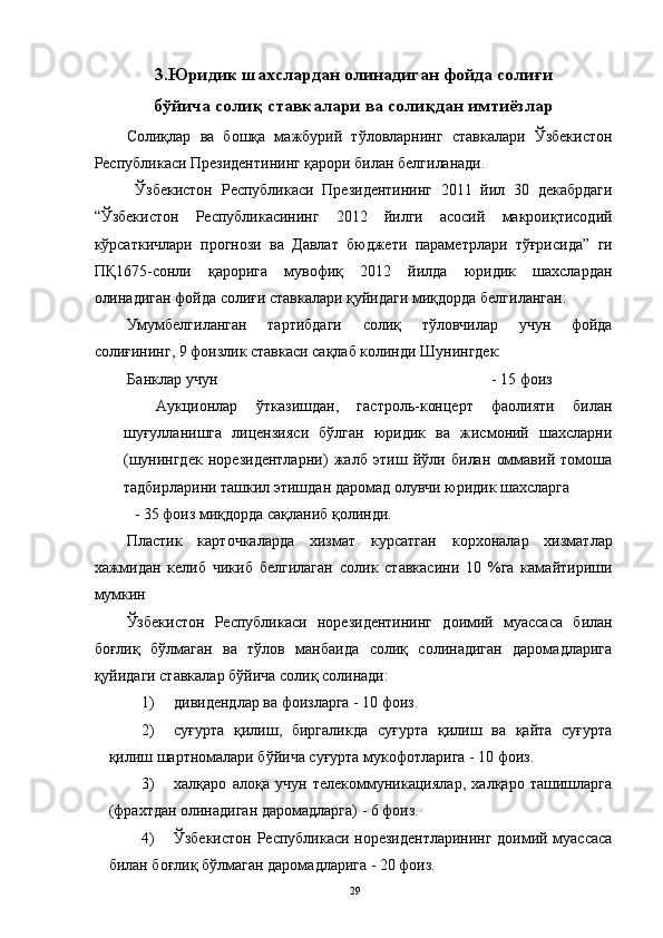 3.Юридик шахслардан олинадиган фойда солиғи
бўйича солиқ ставкалари ва солиқдан имтиёзлар
Солиқлар   ва   бошқа   мажбурий   тўловларнинг   ставкалари   Ўзбекистон
Республикаси Президентининг қарори билан белгиланади. 
  Ўзбекистон   Республикаси   Президентининг   2011   йил   30   декабрдаги
“Ўзбекистон   Республикасининг   2012   йилги   асосий   макроиқтисодий
кўрсаткичлари   прогнози   ва   Давлат   бюджети   параметрлари   тўғрисида”   ги
ПҚ1675-сонли   қарорига   мувофиқ   2012   йилда   юридик   шахслардан
олинадиган фойда солиғи ставкалари қуйидаги миқдорда белгиланган: 
Умумбелгиланган   тартибдаги   солиқ   тўловчилар   учун   фойда
солиғининг, 9 фоизлик ставкаси сақлаб колинди Шунингдек: 
Банклар учун                   - 15 фоиз 
Аукционлар   ўтказишдан,   гастроль-концерт   фаолияти   билан
шуғулланишга   лицензияси   бўлган   юридик   ва   жисмоний   шахсларни
(шунингдек   норезидентларни)   жалб   этиш   йўли   билан   оммавий   томоша
тадбирларини ташкил этишдан даромад олувчи юридик шахсларга   
- 35 фоиз миқдорда сақланиб қолинди.  
Пластик   карточкаларда   хизмат   курсатган   корхоналар   хизматлар
хажмидан   келиб   чикиб   белгилаган   солик   ставкасини   10   %га   камайтириши
мумкин 
Ўзбекистон   Республикаси   норезидентининг   доимий   муассаса   билан
боғлиқ   бўлмаган   ва   тўлов   манбаида   солиқ   солинадиган   даромадларига
қуйидаги ставкалар бўйича солиқ солинади: 
1) дивидендлар ва фоизларга - 10 фоиз. 
2) суғурта   қилиш,   биргаликда   суғурта   қилиш   ва   қайта   суғурта
қилиш шартномалари бўйича суғурта мукофотларига - 10 фоиз. 
3) халқаро   алоқа   учун   телекоммуникациялар,   халқаро   ташишларга
(фрахтдан олинадиган даромадларга) - 6 фоиз. 
4) Ўзбекистон Республикаси норезидентларининг доимий муассаса
билан боғлиқ бўлмаган даромадларига - 20 фоиз. 
  29