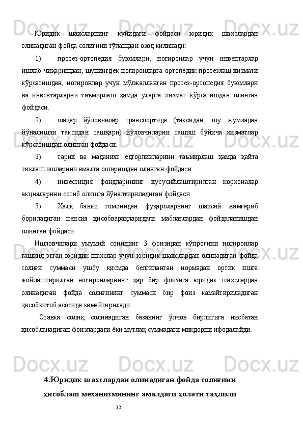 Юридик   шахсларнинг   қуйидаги   фойдаси   юридик   шахслардан
олинадиган фойда солиғини тўлашдан озод қилинади: 
1) протез-ортопедия   буюмлари,   ногиронлар   учун   инвентарлар
ишлаб чиқаришдан, шунингдек ногиронларга ортопедик протезлаш хизмати
кўрсатишдан,   ногиронлар   учун   мўлжалланган   протез-ортопедия   буюмлари
ва   инвентарларни   таъмирлаш   ҳамда   уларга   хизмат   кўрсатишдан   олинган
фойдаси. 
2) шаҳар   йўловчилар   транспортида   (таксидан,   шу   жумладан
йўналишли   таксидан   ташқари)   йўловчиларни   ташиш   бўйича   хизматлар
кўрсатишдан олинган фойдаси. 
3) тарих   ва   маданият   ёдгорликларини   таъмирлаш   ҳамда   қайта
тиклаш ишларини амалга оширишдан олинган фойдаси. 
4) инвестиция   фондларининг   хусусийлаштирилган   корхоналар
акцияларини сотиб олишга йўналтириладиган фойдаси. 
5) Халқ   банки   томонидан   фуқароларнинг   шахсий   жамғариб
бориладиган   пенсия   ҳисобварақларидаги   маблағлардан   фойдаланишдан
олинган фойдаси. 
Ишловчилари   умумий   сонининг   3   фоизидан   кўпроғини   ногиронлар
ташкил  этган   юридик   шахслар  учун   юридик  шахслардан   олинадиган   фойда
солиғи   суммаси   ушбу   қисмда   белгиланган   нормадан   ортиқ   ишга
жойлаштирилган   ногиронларнинг   ҳар   бир   фоизига   юридик   шахслардан
олинадиган   фойда   солиғининг   суммаси   бир   фоиз   камайтириладиган
ҳисобкитоб асосида камайтирилади. 
Ставка   солиқ   солинадиган   базанинг   ўлчов   бирлигига   нисбатан
ҳисобланадиган фоизлардаги ёки мутлақ суммадаги миқдорни ифодалайди. 
 
 
 
4.Юридик шахслардан олинадиган фойда солиғини
ҳисоблаш механизмининг амалдаги ҳолати таҳлили
  32   