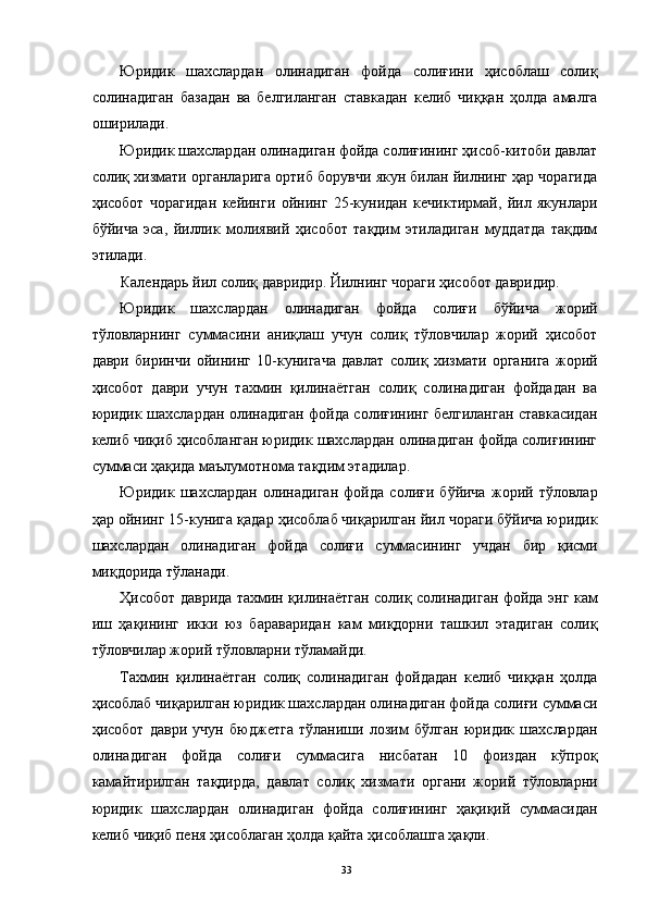 Юридик   шахслардан   олинадиган   фойда   солиғини   ҳисоблаш   солиқ
солинадиган   базадан   ва   белгиланган   ставкадан   келиб   чиққан   ҳолда   амалга
оширилади. 
Юридик шахслардан олинадиган фойда солиғининг ҳисоб-китоби давлат
солиқ хизмати органларига ортиб борувчи якун билан йилнинг ҳар чорагида
ҳисобот   чорагидан   кейинги   ойнинг   25-кунидан   кечиктирмай,   йил   якунлари
бўйича   эса,   йиллик   молиявий   ҳисобот   тақдим   этиладиган   муддатда   тақдим
этилади. 
Календарь йил солиқ давридир. Йилнинг чораги ҳисобот давридир. 
Юридик   шахслардан   олинадиган   фойда   солиғи   бўйича   жорий
тўловларнинг   суммасини   аниқлаш   учун   солиқ   тўловчилар   жорий   ҳисобот
даври   биринчи   ойининг   10-кунигача   давлат   солиқ   хизмати   органига   жорий
ҳисобот   даври   учун   тахмин   қилинаётган   солиқ   солинадиган   фойдадан   ва
юридик шахслардан олинадиган фойда солиғининг белгиланган ставкасидан
келиб чиқиб ҳисобланган юридик шахслардан олинадиган фойда солиғининг
суммаси ҳақида маълумотнома тақдим этадилар. 
Юридик   шахслардан   олинадиган   фойда   солиғи   бўйича   жорий   тўловлар
ҳар ойнинг 15-кунига қадар ҳисоблаб чиқарилган йил чораги бўйича юридик
шахслардан   олинадиган   фойда   солиғи   суммасининг   учдан   бир   қисми
миқдорида тўланади. 
Ҳисобот даврида тахмин қилинаётган солиқ солинадиган фойда энг кам
иш   ҳақининг   икки   юз   бараваридан   кам   миқдорни   ташкил   этадиган   солиқ
тўловчилар жорий тўловларни тўламайди. 
Тахмин   қилинаётган   солиқ   солинадиган   фойдадан   келиб   чиққан   ҳолда
ҳисоблаб чиқарилган юридик шахслардан олинадиган фойда солиғи суммаси
ҳисобот   даври   учун   бюджетга   тўланиши   лозим   бўлган   юридик   шахслардан
олинадиган   фойда   солиғи   суммасига   нисбатан   10   фоиздан   кўпроқ
камайтирилган   тақдирда,   давлат   солиқ   хизмати   органи   жорий   тўловларни
юридик   шахслардан   олинадиган   фойда   солиғининг   ҳақиқий   суммасидан
келиб чиқиб пеня ҳисоблаган ҳолда қайта ҳисоблашга ҳақли. 
  33