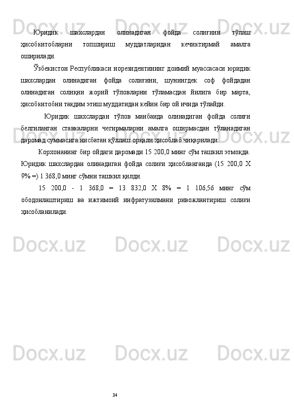 Юридик   шахслардан   олинадиган   фойда   солиғини   тўлаш
ҳисобкитобларни   топшириш   муддатларидан   кечиктирмай   амалга
оширилади. 
Ўзбекистон  Республикаси  норезидентининг   доимий  муассасаси   юридик
шахслардан   олинадиган   фойда   солиғини,   шунингдек   соф   фойдадан
олинадиган   солиқни   жорий   тўловларни   тўламасдан   йилига   бир   марта,
ҳисобкитобни тақдим этиш муддатидан кейин бир ой ичида тўлайди. 
          Юридик   шахслардан   тўлов   манбаида   олинадиган   фойда   солиғи
белгиланган   ставкаларни   чегирмаларни   амалга   оширмасдан   тўланадиган
даромад суммасига нисбатан қўллаш орқали ҳисоблаб чиқарилади. 
Корхонанинг бир ойдаги даромади 15 200,0 минг сўм ташкил этмоқда.
Юридик   шахслардан   олинадиган   фойда   солиғи   ҳисобланганда   (15   200,0   Х
9% =) 1 368,0 минг сўмни ташкил қилди. 
15   200,0   -   1   368,0   =   13   832,0   Х   8%   =   1   106,56   минг   сўм
ободонлаштириш   ва   ижтимоий   инфратузилмани   ривожлантириш   солиғи
ҳисобланилади. 
 
 
 
 
 
 
 
 
 
 
 
 
 
 
  34