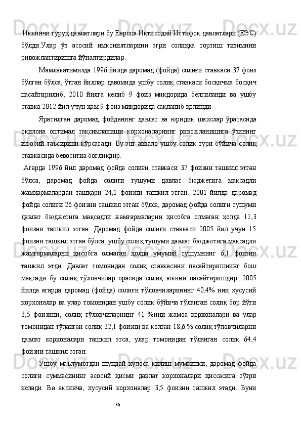 Иккинчи гуруҳ давлатлари бу Европа Иқтисодий Иттифоқ давлатлари (ЕЭС)
бўлди.Улар   ўз   асосий   имкониятларини   эгри   солиққа   тортиш   тизимини
ривожлантиришга йўналтирдилар. 
Мамлакатимизда 1996 йилда даромад (фойда) солиғи ставкаси 37 фоиз
бўлган бўлса, ўтган йиллар давомида ушбу солиқ ставкаси босқичма босқич
пасайтирилиб,   2010   йилга   келиб   9   фоиз   миқдорида   белгиланди   ва   ушбу
ставка 2012 йил учун ҳам 9 фоиз миқдорида сақланиб қолинди. 
Яратилган   даромад   фойданинг   давлат   ва   юридик   шахслар   ўратасида
оқилона   оптимал   тақсимланиши   корхоналарнинг   ривожланишига   ўзининг
ижобий таъсирини кўрсатади. Бу энг аввало ушбу солиқ тури бўйича солиқ
ставкасида бевоситиа боғлиқдир. 
  Агарда   1996   йил   даромад   фойда   солиғи   ставкаси   37   фоизни   ташкил   этган
бўлса,   даромад   фойда   солиғи   тушуми   давлат   бюджетига   мақсадли
жамҳармалардан   ташқари   24,1   фоизни   ташкил   этган.   2001   йилда   даромад
фойда солиғи 26 фоизни ташкил этган бўлса, даромад фойда солиғи тушуми
давлат   бюджетига   мақсадли   жамғармаларни   ҳисобга   олмаган   ҳолда   11,3
фоизни   ташкил   этган.   Даромад   фойда   солиғи   ставкаси   2005   йил   учун   15
фоизни ташкил этган бўлса, ушбу солиқ тушуми давлат бюджетига мақсадли
жамғармаларни   ҳисобга   олмаган   ҳолда   умумий   тушумнинг   6,1   фоизни
ташкил   этди.   Давлат   томонидан   солиқ   ставкасини   пасайтиришнинг   бош
мақсади   бу   солиқ   тўловчилар   орасида   солиқ   юкини   пасайтиришдир.   2005
йилда   агарда   даромад   (фойда)   солиғи   тўловчиларининг   40,4%   ини   хусусий
корхоналар ва улар томонидан ушбу солиқ бўйича тўланган солиқ бор йўғи
3,5   фоизини,   солиқ   тўловчиларнинг   41   %ини   жамоа   корхоналари   ва   улар
томонидан тўланган солиқ 32,1 фоизни ва қолган 18,6 % солиқ тўловчиларни
давлат   корхоналари   ташкил   этса,   улар   томонидан   тўланган   солиқ   64,4
фоизни ташкил этган. 
Ушбу   маълумотдан   шундай   хулоса   қилиш   мумкинки,   даромад   фойда
солиғи   суммасининг   асосий   қисми   давлат   корхоналари   ҳиссасига   тўғри
келади.   Ва   аксинча,   хусусий   корхоналар   3,5   фоизни   ташкил   этади.   Буни
  36