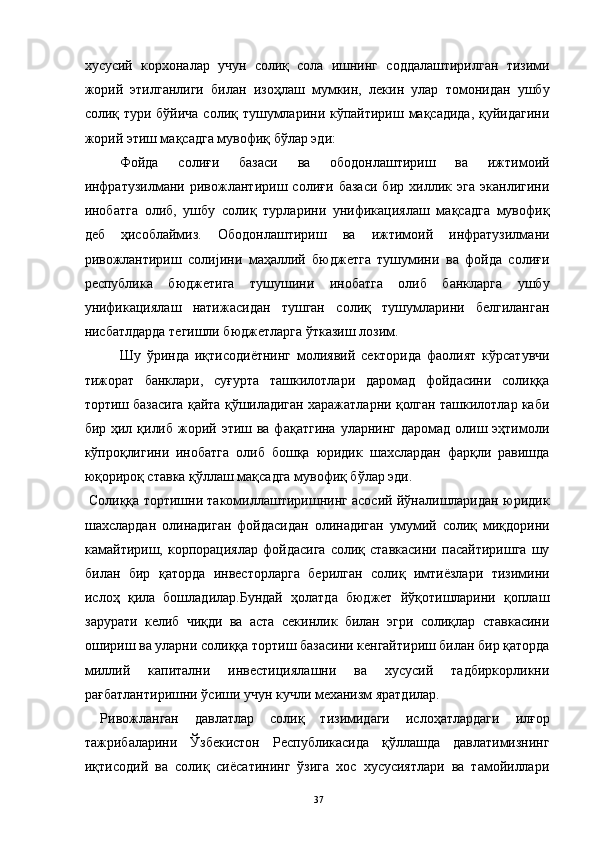 хусусий   корхоналар   учун   солиқ   сола   ишнинг   соддалаштирилган   тизими
жорий   этилганлиги   билан   изоҳлаш   мумкин,   лекин   улар   томонидан   ушбу
солиқ тури бўйича солиқ тушумларини кўпайтириш мақсадида,  қуйидагини
жорий этиш мақсадга мувофиқ бўлар эди: 
Фойда   солиғи   базаси   ва   ободонлаштириш   ва   ижтимоий
инфратузилмани   ривожлантириш   солиғи   базаси   бир   хиллик   эга   эканлигини
инобатга   олиб,   ушбу   солиқ   турларини   унификациялаш   мақсадга   мувофиқ
деб   ҳисоблаймиз.   Ободонлаштириш   ва   ижтимоий   инфратузилмани
ривожлантириш   солијини   маҳаллий   бюджетга   тушумини   ва   фойда   солиғи
республика   бюджетига   тушушини   инобатга   олиб   банкларга   ушбу
унификациялаш   натижасидан   тушган   солиқ   тушумларини   белгиланган
нисбатлдарда тегишли бюджетларга ўтказиш лозим. 
Шу   ўринда   иқтисодиётнинг   молиявий   секторида   фаолият   кўрсатувчи
тижорат   банклари,   суғурта   ташкилотлари   даромад   фойдасини   солиққа
тортиш базасига қайта қўшиладиган харажатларни қолган ташкилотлар каби
бир ҳил қилиб  жорий этиш ва фақатгина  уларнинг даромад  олиш эҳтимоли
кўпроқлигини   инобатга   олиб   бошқа   юридик   шахслардан   фарқли   равишда
юқорироқ ставка қўллаш мақсадга мувофиқ бўлар эди. 
  Солиққа тортишни такомиллаштиришнинг асосий йўналишларидан юридик
шахслардан   олинадиган   фойдасидан   олинадиган   умумий   солиқ   миқдорини
камайтириш,   корпорациялар   фойдасига   солиқ   ставкасини   пасайтиришга   шу
билан   бир   қаторда   инвесторларга   берилган   солиқ   имтиёзлари   тизимини
ислоҳ   қила   бошладилар.Бундай   ҳолатда   бюджет   йўқотишларини   қоплаш
зарурати   келиб   чиқди   ва   аста   секинлик   билан   эгри   солиқлар   ставкасини
ошириш ва уларни солиққа тортиш базасини кенгайтириш билан бир қаторда
миллий   капитални   инвестициялашни   ва   хусусий   тадбиркорликни
рағбатлантиришни ўсиши учун кучли механизм яратдилар. 
  Ривожланган   давлатлар   солиқ   тизимидаги   ислоҳатлардаги   илғор
тажрибаларини   Ўзбекистон   Республикасида   қўллашда   давлатимизнинг
иқтисодий   ва   солиқ   сиёсатининг   ўзига   хос   хусусиятлари   ва   тамойиллари
  37 