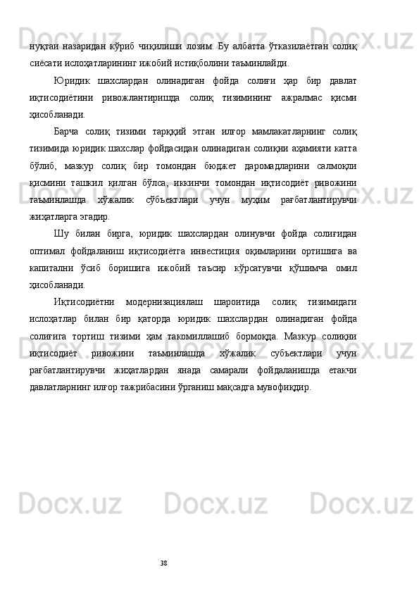 нуқтаи   назаридан   кўриб   чиқилиши   лозим.   Бу   албатта   ўтказилаётган   солиқ
сиёсати ислоҳатларининг ижобий истиқболини таъминлайди. 
Юридик   шахслардан   олинадиган   фойда   солиғи   ҳар   бир   давлат
иқтисодиётини   ривожлантиришда   солиқ   тизимининг   ажралмас   қисми
ҳисобланади. 
Барча   солиқ   тизими   тарққий   этган   илғор   мамлакатларнинг   солиқ
тизимида  юридик  шахслар  фойдасидан  олинадиган   солиқни  аҳамияти   катта
бўлиб,   мазкур   солиқ   бир   томондан   бюджет   даромадларини   салмоқли
қисмини   ташкил   қилган   бўлса,   иккинчи   томондан   иқтисодиёт   ривожини
таъминлашда   хўжалик   сўбъектлари   учун   муҳим   рағбатлантирувчи
жиҳатларга эгадир. 
Шу   билан   бирга,   юридик   шахслардан   олинувчи   фойда   солиғидан
оптимал   фойдаланиш   иқтисодиётга   инвестиция   оқимларини   ортишига   ва
капитални   ўсиб   боришига   ижобий   таъсир   кўрсатувчи   қўшимча   омил
ҳисобланади. 
Иқтисодиётни   модернизациялаш   шароитида   солиқ   тизимидаги
ислоҳатлар   билан   бир   қаторда   юридик   шахслардан   олинадиган   фойда
солиғига   тортиш   тизими   ҳам   такомиллашиб   бормоқда.   Мазкур   солиқни
иқтисодиёт   ривожини   таъминлашда   хўжалик   субъектлари   учун
рағбатлантирувчи   жиҳатлардан   янада   самарали   фойдаланишда   етакчи
давлатларнинг илғор тажрибасини ўрганиш мақсадга мувофиқдир. 
 
 
 
 
 
 
 
 
 
  38