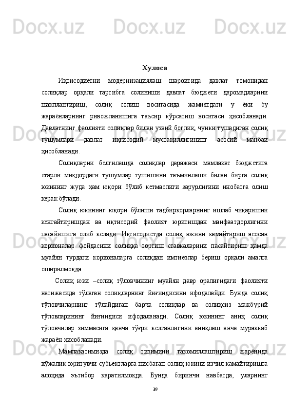 Хулоса
Иқтисодиётни   модернизациялаш   шароитида   давлат   томонидан
солиқлар   орқали   тартибга   солиниши   давлат   бюджети   даромадларини
шакллантириш,   солиқ   солиш   воситасида   жамиятдаги   у   ёки   бу
жараёнларнинг   ривожланишига   таъсир   кўрсатиш   воситаси   ҳисобланади.
Давлатнинг фаолияти солиқлар билан узвий боғлиқ, чунки тушадиган солиқ
тушумлари   давлат   иқтисодий   мустақиллигининг   асосий   манбаи
ҳисобланади. 
Солиқларни   белгилашда   солиқлар   даражаси   мамлакат   бюджетига
етарли   миқдордаги   тушумлар   тушишини   таъминлаши   билан   бирга   солиқ
юкининг   жуда   ҳам   юқори   бўлиб   кетмаслиги   зарурлигини   инобатга   олиш
керак бўлади. 
Солиқ   юкининг   юқори   бўлиши   тадбиркорларнинг   ишлаб   чиқаришни
кенгайтиришдан   ва   иқтисодий   фаолият   юритишдан   манфаатдорлигини
пасайишига   олиб   келади.   Иқтисодиётда   солиқ   юкини   камайтириш   асосан
корхоналар   фойдасини   солиққа   тортиш   ставкаларини   пасайтириш   ҳамда
муайян   турдаги   корхоналарга   солиқдан   имтиёзлар   бериш   орқали   амалга
оширилмоқда. 
Солиқ   юки   –солиқ   тўловчининг   муайян   давр   оралиғидаги   фаолияти
натижасида   тўлаган   солиқларнинг   йиғиндисини   ифодалайди.   Бунда   солиқ
тўловчиларнинг   тўлайдиган   барча   солиқлар   ва   солиқсиз   мажбурий
тўловларининг   йиғиндиси   ифодаланади.   Солиқ   юкининг   аниқ   солиқ
тўловчилар   зиммасига   қанча   тўғри   келганлигини   аниқлаш   анча   мураккаб
жараён ҳисобланади.  
Мамлакатимизда   солиқ   тизимини   такомиллаштириш   жарёнида
хўжалик юритувчи субьектларга нисбатан солиқ юкини изчил камайтиришга
алоҳида   эътибор   каратилмоқда.   Бунда   биринчи   навбатда,   уларнинг
  39