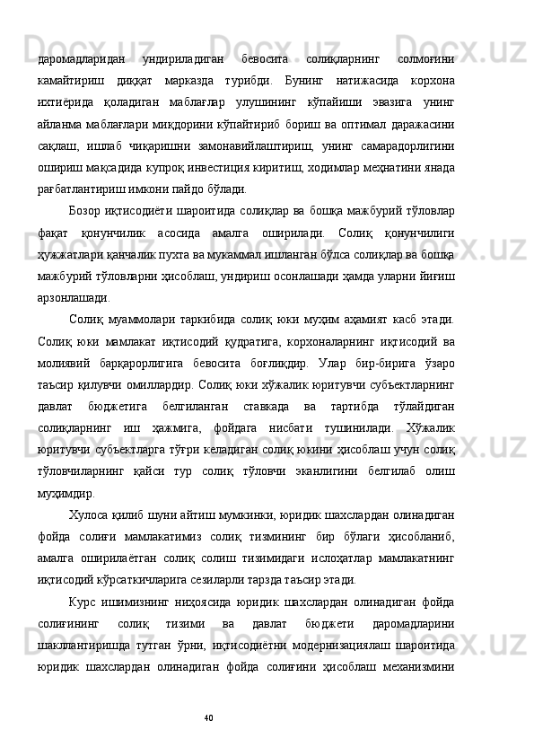 даромадларидан   ундириладиган   бевосита   солиқларнинг   солмоғини
камайтириш   диққат   марказда   турибди.   Бунинг   натижасида   корхона
ихтиёрида   қоладиган   маблағлар   улушининг   кўпайиши   эвазига   унинг
айланма   маблағлари   миқдорини   кўпайтириб   бориш   ва   оптимал   даражасини
сақлаш,   ишлаб   чиқаришни   замонавийлаштириш,   унинг   самарадорлигини
ошириш мақсадида купроқ инвестиция киритиш, ходимлар меҳнатини янада
рағбатлантириш имкони пайдо бўлади. 
Бозор  иқтисодиёти  шароитида  солиқлар ва  бошқа мажбурий  тўловлар
фақат   қонунчилик   асосида   амалга   оширилади.   Солиқ   қонунчилиги
ҳужжатлари қанчалик пухта ва мукаммал ишланган бўлса солиқлар ва бошқа
мажбурий тўловларни ҳисоблаш, ундириш осонлашади ҳамда уларни йиғиш
арзонлашади. 
Солиқ   муаммолари   таркибида   солиқ   юки   муҳим   аҳамият   касб   этади.
Солиқ   юки   мамлакат   иқтисодий   қудратига,   корхоналарнинг   иқтисодий   ва
молиявий   барқарорлигига   бевосита   боғлиқдир.   Улар   бир-бирига   ўзаро
таъсир қилувчи омиллардир. Солиқ юки хўжалик юритувчи субъектларнинг
давлат   бюджетига   белгиланган   ставкада   ва   тартибда   тўлайдиган
солиқларнинг   иш   ҳажмига,   фойдага   нисбати   тушинилади.   Хўжалик
юритувчи субъектларга  тўғри келадиган солиқ юкини ҳисоблаш учун солиқ
тўловчиларнинг   қайси   тур   солиқ   тўловчи   эканлигини   белгилаб   олиш
муҳимдир. 
Хулоса қилиб шуни айтиш мумкинки, юридик шахслардан олинадиган
фойда   солиғи   мамлакатимиз   солиқ   тизмининг   бир   бўлаги   ҳисобланиб,
амалга   оширилаётган   солиқ   солиш   тизимидаги   ислоҳатлар   мамлакатнинг
иқтисодий кўрсаткичларига сезиларли тарзда таъсир этади. 
Курс   ишимизнинг   ниҳоясида   юридик   шахслардан   олинадиган   фойда
солиғининг   солиқ   тизими   ва   давлат   бюджети   даромадларини
шакллантиришда   тутган   ўрни,   иқтисодиётни   модернизациялаш   шароитида
юридик   шахслардан   олинадиган   фойда   солиғини   ҳисоблаш   механизмини
  40