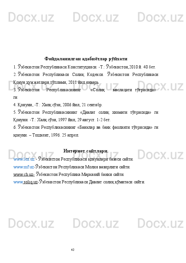  
 
 
 
 
Фойдаланилган адабиётлар рўйхати 
1. Ўзбекистон Республикаси Конституцияси. -Т.: Ўзбекистон,2010 й. 40 бет. 
2. Ўзбекистон   Республикаси   Солиқ   Кодекси.   Ўзбекистон   Республикаси
Қонун ҳужжатлари тўплами, 2011 йил январь. 
3. Ўзбекистон  Республикасининг  «Солиқ  маслаҳати  тўғрисида»
ги 
4. Қонуни, -Т.: Халқ сўзи, 2006 йил, 21 сентябр. 
5. Ўзбекистон   Республикасининг   «Давлат   солиқ   хизмати   тўғрисида»   ги
Қонуни. -Т.: Халқ сўзи, 1997 йил, 29 август. 1-2 бет. 
6. Ўзбекистон   Республикасининг   «Банклар   ва   банк   фаолияти   тўғрисида»   ги
қонуни. – Тошкент, 1996. 25 апрел. 
Интернет сайтлари.
www.lex.uz   - Ўзбекистон Республикаси қонунлари базаси сайти. 
www.mf.uz - Ўзбекистон Республикаси Молия вазирлиги сайти. 
www.сb.uz-  Ўзбекистон Республика Марказий банки сайти. 
www .   soliq    .   uz    - Ўзбекистон Республикаси Давлат солиқ қўмитаси сайти. 
 
 
 
 
 
 
 
 
  42   