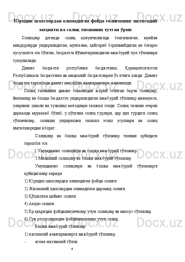 Юридик шахслардан олинадиган фойда солиғининг иқтисодий
моҳияти ва солиқ тизимини тутган ўрни 
Солиқлар   деганда   солиқ   қонунчилигида   белгиланган,   муайян
миқдорларда   ундириладиган,   мунтазам,   қайтариб   берилмайдиган   ва   беғараз
хусусиятга эга бўлган, бюджетга йўналтириладиган мажбурий пул тўловлари
тушунилади. 
Давлат   бюджети   республика   бюджетини,   Қорақалпоғистон
Республикаси бюджетини ва маҳаллий бюджетларни ўз ичига олади. Давлат
бюджети таркибида давлат мақсадли жамғармалари жамланади. 
Солиқ   тизимини   давлат   томонидан   жорий   этилган   барча   солиқлар,
йиғимлар ва бошқа бюджетга ундириладиган мажбурий тўловлар мажмуаси,
уларнинг шакли ва тузилиш методлари ташкил этади. Солиқ тизими етарли
даражада   мураккаб   бўлиб,   у  кўпгина   солиқ  турлари,   ҳар   ҳил   турдаги   солиқ
тўловчилар,   солиқни   ундиришни   ташкил   этиш   усуллари   ва   солиқ
имтиёзларидан иборат. 
Солиқлар   ва   бошқа   мажбурий   тўловлар   тизими   қуйидаги
таркибга эга: 
1.Умумдавлат солиқлари ва бошқа мажбурий тўловлар. 
2.Маҳаллий солиқлар ва бошқа мажбурий тўловлар 
Умумдавлат   солиқлари   ва   бошқа   мажбурий   тўловларга
қуйидагилар киради: 
1) Юридик шахслардан олинадиган фойда солиғи. 
2) Жисмоний шахслардан олинадиган даромад солиғи. 
3) Қўшилган қиймат солиғи. 
4) Акциз солиғи. 
5) Ер қаъридан фойдаланувчилар учун солиқлар ва махсус тўловлар. 
6) Сув ресурсларидан фойдаланганлик учун солиқ. 
Бошқа мажбурий тўловлар: 
1) ижтимоий жамғармаларга мажбурий тўловлар: 
- ягона ижтимоий тўлов. 
  6   