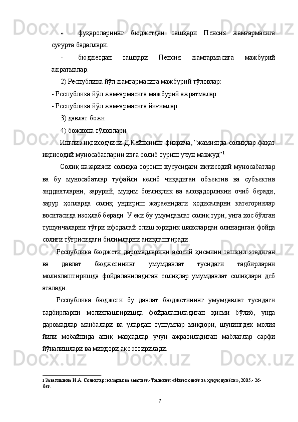 - фуқароларнинг   бюджетдан   ташқари   Пенсия   жамғармасига
суғурта бадаллари. 
- бюджетдан   ташқари   Пенсия   жамғармасига   мажбурий
ажратмалар. 
2) Республика йўл жамғармасига мажбурий тўловлар: 
- Республика йўл жамғармасига мажбурий ажратмалар. 
- Республика йўл жамғармасига йиғимлар. 
3) давлат божи. 
4) божхона тўловлари. 
Инглиз иқтисодчиси Д.Кейнснинг фикрича, “жамиятда солиқлар фақат
иқтисодий муносабатларни изга солиб туриш учун мавжуд” 1
 
Солиқ назарияси солиққа тортиш хусусидаги иқтисодий муносабатлар
ва   бу   муносабатлар   туфайли   келиб   чиқадиган   объектив   ва   субъектив
зиддиятларни,   зарурий,   муҳим   боғлиқлик   ва   алоқадорликни   очиб   беради,
зарур   ҳолларда   солиқ   ундириш   жараёнидаги   ҳодисаларни   категориялар
воситасида изоҳлаб беради. У ёки бу умумдавлат солиқ тури, унга хос бўлган
тушунчаларни тўғри ифодалай олиш юридик шахслардан олинадиган фойда
солиғи тўғрисидаги билимларни аниқлаштиради. 
Республика   бюджети   даромадларини   асосий   қисмини   ташкил   этадиган
ва   давлат   бюджетининг   умумдавлат   тусидаги   тадбирларни
молиялаштиришда   фойдаланиладиган   солиқлар   умумдавлат   солиқлари   деб
аталади. 
Республика   бюджети   бу   давлат   бюджетининг   умумдавлат   тусидаги
тадбирларни   молиялаштиришда   фойдаланиладиган   қисми   бўлиб,   унда
даромадлар   манбалари   ва   улардан   тушумлар   миқдори,   шунингдек   молия
йили   мобайнида   аниқ   мақсадлар   учун   ажратиладиган   маблағлар   сарфи
йўналишлари ва миқдори акс эттирилади. 
1   Завалишина И.А. Солиқлар: назария ва амалиёт.-Тошкент: «Иқтисодиёт ва ҳуқуқ дунёси», 2005.- 26-
бет.  
 
  7 