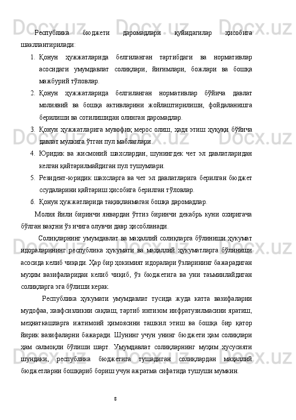 Республика   бюджети   даромадлари   қуйидагилар   ҳисобига
шакллантирилади: 
1. Қонун   ҳужжатларида   белгиланган   тартибдаги   ва   нормативлар
асосидаги   умумдавлат   солиқлари,   йиғимлари,   божлари   ва   бошқа
мажбурий тўловлар. 
2. Қонун   ҳужжатларида   белгиланган   нормативлар   бўйича   давлат
молиявий   ва   бошқа   активларини   жойлаштирилиши,   фойдаланишга
берилиши ва сотилишидан олинган даромадлар. 
3. Қонун  ҳужжатларига  мувофиқ мерос  олиш,  ҳадя  этиш  ҳуқуқи  бўйича
давлат мулкига ўтган пул маблағлари. 
4. Юридик   ва   жисмоний   шахслардан,   шунингдек   чет   эл   давлатларидан
келган қайтарилмайдиган пул тушумлари. 
5. Резидент-юридик   шахсларга   ва   чет   эл   давлатларига   берилган   бюджет
ссудаларини қайтариш ҳисобига берилган тўловлар. 
6. Қонун ҳужжатларида тақиқланмаган бошқа даромадлар. 
Молия   йили   биринчи   январдан   ўттиз   биринчи   декабрь   куни   охиригача
бўлган вақтни ўз ичига олувчи давр ҳисобланади. 
Солиқларнинг умумдавлат ва маҳаллий солиқларга бўлиниши ҳукумат
идораларининг   республика   ҳукумати   ва   маҳаллий   ҳукуматларга   бўлиниши
асосида келиб чиқади. Ҳар бир ҳокимият идоралари ўзларининг бажарадиган
муҳим   вазифаларидан   келиб   чиқиб,   ўз   бюджетига   ва   уни   таъминлайдиган
солиқларга эга бўлиши керак. 
  Республика   ҳукумати   умумдавлат   тусида   жуда   катта   вазифаларни
мудофаа, хавфсизликни сақлаш, тартиб интизом инфратузилмасини яратиш,
меҳнаткашларга   ижтимоий   ҳимоясини   ташкил   этиш   ва   бошқа   бир   қатор
йирик   вазифаларни   бажаради.   Шунинг   учун   унинг   бюджети   ҳам   солиқлари
ҳам   салмоқли   бўлиши   шарт.   Умумдавлат   солиқларнинг   муҳим   хусусияти
шундаки,   республика   бюджетига   тушадиган   солиқлардан   маҳаллий
бюджетларни бошқариб бориш учун ажратма сифатида тушуши мумкин. 
  8