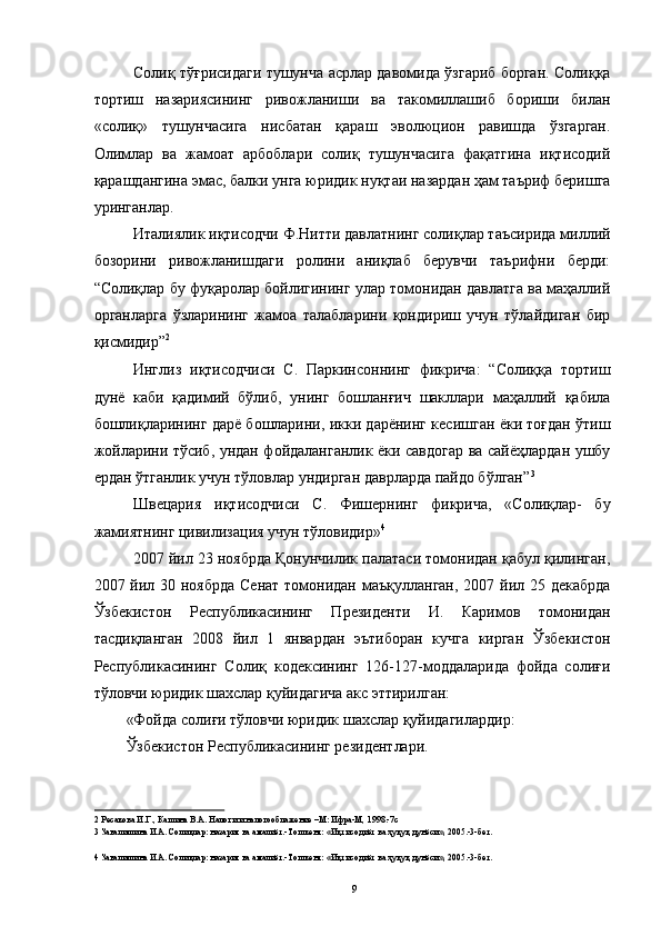 Солиқ тўғрисидаги тушунча асрлар давомида ўзгариб борган. Солиққа
тортиш   назариясининг   ривожланиши   ва   такомиллашиб   бориши   билан
«солиқ»   тушунчасига   нисбатан   қараш   эволюцион   равишда   ўзгарган.
Олимлар   ва   жамоат   арбоблари   солиқ   тушунчасига   фақатгина   иқтисодий
қарашдангина эмас, балки унга юридик нуқтаи назардан ҳам таъриф беришга
уринганлар. 
Италиялик иқтисодчи Ф.Нитти давлатнинг солиқлар таъсирида миллий
бозорини   ривожланишдаги   ролини   аниқлаб   берувчи   таърифни   берди:
“Солиқлар бу фуқаролар бойлигининг улар томонидан давлатга ва маҳаллий
органларга   ўзларининг   жамоа   талабларини   қондириш   учун   тўлайдиган   бир
қисмидир” 2
 
Инглиз   иқтисодчиси   С.   Паркинсоннинг   фикрича:   “Солиққа   тортиш
дунё   каби   қадимий   бўлиб,   унинг   бошланғич   шакллари   маҳаллий   қабила
бошлиқларининг дарё бошларини, икки дарёнинг кесишган ёки тоғдан ўтиш
жойларини тўсиб, ундан фойдаланганлик ёки савдогар ва сайёҳлардан ушбу
ердан ўтганлик учун тўловлар ундирган даврларда пайдо бўлган” 3
 
Швецария   иқтисодчиси   С.   Фишернинг   фикрича,   «Солиқлар-   бу
жамиятнинг цивилизация учун тўловидир» 4
 
2007 йил 23 ноябрда Қонунчилик палатаси томонидан қабул қилинган,
2007 йил 30 ноябрда Сенат  томонидан маъқулланган, 2007 йил 25 декабрда
Ўзбекистон   Республикасининг   Президенти   И.   Каримов   томонидан
тасдиқланган   2008   йил   1   январдан   эътиборан   кучга   кирган   Ўзбекистон
Республикасининг   Солиқ   кодексининг   126-127-моддаларида   фойда   солиғи
тўловчи юридик шахслар қуйидагича акс эттирилган: 
«Фойда солиғи тўловчи юридик шахслар қуйидагилардир: 
Ўзбекистон Республикасининг резидентлари. 
2  Ресакова И.Г., Кашина В.А. Налоги и налогооблажение –М: Ифра-М, 1998.-7с 
3  Завалишина И.А. Солиқлар: назария ва амалиёт.-Тошкент: «Иқтисодиёт ва ҳуқуқ дунёси», 2005.-3-бет.  
 
4  Завалишина И.А. Солиқлар: назария ва амалиёт.-Тошкент: «Иқтисодиёт ва ҳуқуқ дунёси», 2005.-3-бет.  
 
  9 