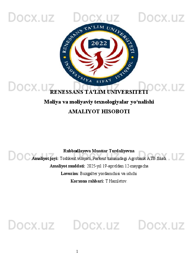1RENESSANS TA'LIM UNIVERSITETI
Moliya va moliyaviy texnologiyalar yo‘nalishi
AMALIYOT HISOBOTI
Rubbudlayeva Muattar Turdaliyevna
Amaliyot joyi:  Toshkent viloyati, Parkent tumanidagi Agrobank ATB filiali
Amaliyot muddati:  2025-yil 19-apreldan 12-maygacha
Lavozim:  Buxgalter yordamchisi va ishchi
Korxona rahbari:   T  Hamletov . 